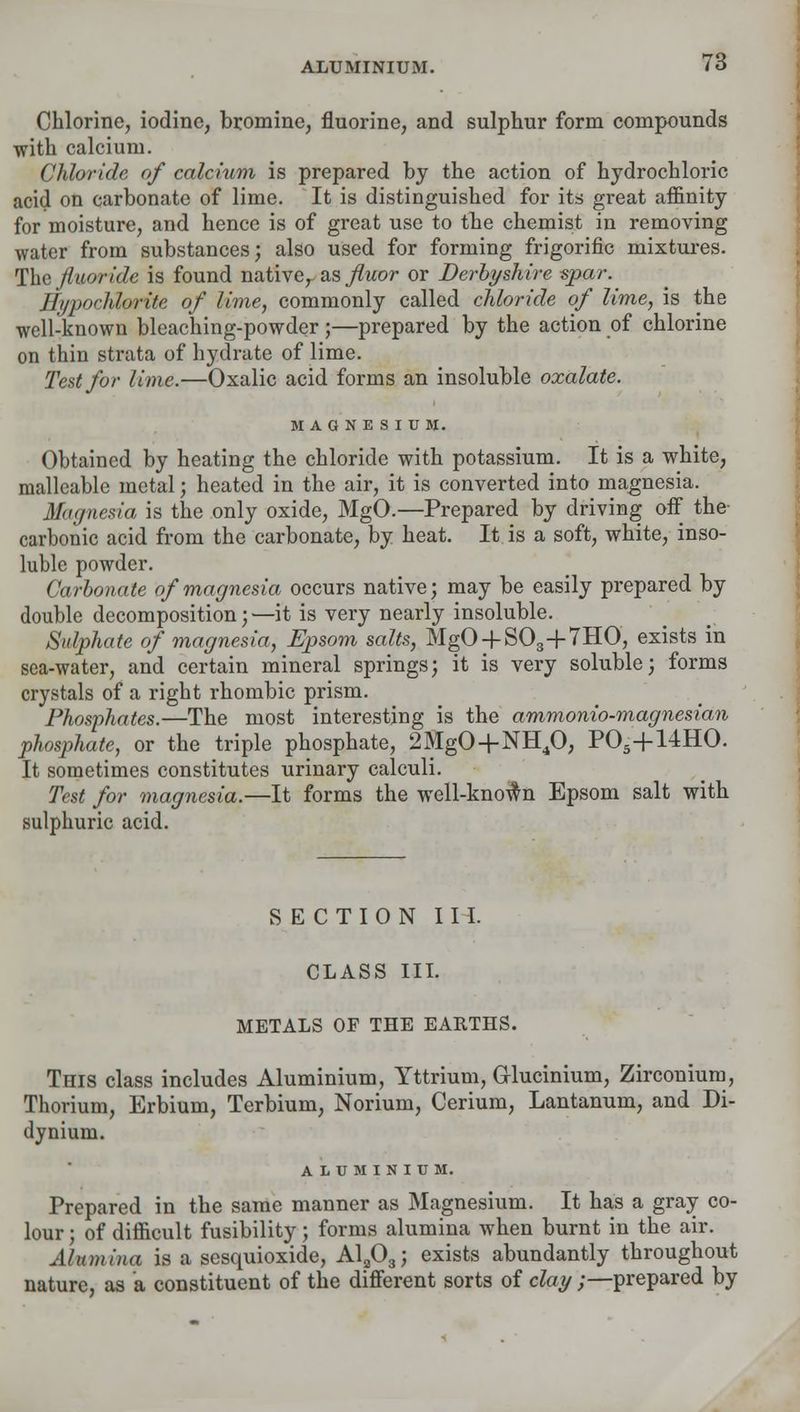 Chlorine, iodine, bromine, fluorine, and sulphur form compounds with calcium. Chloride of calcium is prepared by the action of hydrochloric acid on carbonate of lime. It is distinguished for its great affinity for moisture, and hence is of great use to the chemist in removing water from substances; also used for forming frigorific mixtures. The fluoride is found nativer as fluor or Derbyshire spar. Hypochlorite of lime, commonly called chloride of lime, is the well-known bleaching-powder;—prepared by the action of chlorine on thin strata of hydrate of lime. Test for lime.—Oxalic acid forms an insoluble oxalate. MAGNESIUM. Obtained by heating the chloride with potassium. It is a white, malleable metal; heated in the air, it is converted into magnesia. Magnesia is the only oxide, MgO.—Prepared by driving off the carbonic acid from the carbonate, by heat. It is a soft, white, inso- luble powder. Carbonate of magnesia occurs native; may be easily prepared by double decomposition;—it is very nearly insoluble. Sulphate of magnesia, Epsom salts, MgO + S03+7HO, exists in sea-water, and certain mineral springs; it is very soluble; forms crystals of a right rhombic prism. Phosphates.—The most interesting is the ammonio-magnesian phosphate, or the triple phosphate, 2%0+NH40, P05+14H0. It sometimes constitutes urinary calculi. Test for magnesia.—It forms the well-kno$n Epsom salt with sulphuric acid. SECTION III. CLASS III. METALS OF THE EARTHS. This class includes Aluminium, Yttrium, Glucinium, Zirconium, Thorium, Erbium, Terbium, Norium, Cerium, Lantanum, and Di- dynium. ALUMINIUM. Prepared in the same manner as Magnesium. It has a gray co- lour ; of difficult fusibility; forms alumina when burnt in the air. Alumina is a sesquioxide, A1?03; exists abundantly throughout nature, as a constituent of the different sorts of clay;—prepared by