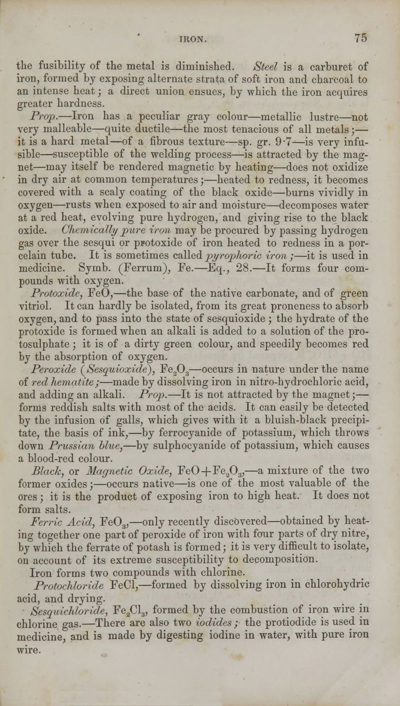 the fusibility of the metal is diminished. Steel is a carburet of iron, formed by exposing alternate strata of soft iron and charcoal to an intense heat; a direct union ensues, by which the iron acquires greater hardness. Prop.—Iron has a peculiar gray colour—metallic lustre—not very malleable—quite ductile—the most tenacious of all metals;— it is a hard metal—of a fibrous texture—sp. gr. 9-7—is very infu- sible—susceptible of the welding process—is attracted by the mag- net—may itself be rendered magnetic by heating—does not oxidize in dry air at common temperatures;—heated to redness, it becomes covered with a scaly coating of the black oxide—burns vividly in oxygen—rusts when exposed to air and moisture—decomposes water at a red heat, evolving pure hydrogen, and giving rise to the black oxide. Chemically pure iron may be procured by passing hydrogen gas over the sesqui or protoxide of iron heated to redness in a por- celain tube. It is sometimes called pyrophoric iron ;—it is used in medicine. Symb. (Ferrum), Fe.—Eq., 28.—It forms four com- pounds with oxygen. Protoxide, FeO,—the base of the native carbonate, and of green vitriol. It can hardly be isolated, from its great proneness to absorb oxygen, and to pass into the state of sesquioxide ; the hydrate of the protoxide is formed when an alkali is added to a solution of the pro- tosulphate; it is of a dirty green colour, and speedily becomes red by the absorption of oxygen. Peroxide (Sesquioxide), Fe203—occurs in nature under the name of red hematite;—made by dissolving iron in nitro-hydrochloric acid, and adding an alkali. Prop.—It is not attracted by the magnet;— forms reddish salts with most of the acids. It can easily be detected by the infusion of galls, which gives with it a bluish-black precipi- tate, the basis of ink,—by ferrocyanide of potassium, which throws down Prussian blue,—by sulphocyanide of potassium, which causes a blood-red colour. Black, or Magnetic Oxide, FeO+Fea03,—a mixture of the two former oxides;—occurs native—is one of the most valuable of the ores ; it is the product of exposing iron to high heat. It does not form salts. Ferric Acid, Fe03,—only recently discovered—obtained by heat- ing together one part of peroxide of iron with four parts of dry nitre, by which the ferrate of potash is formed; it is very difficult to isolate, on account of its extreme susceptibility to decomposition. Iron forms two compounds with chlorine. Protochloride FeCl,—formed by dissolving iron in chlorohydric acid, and drying. Sesquichloride, Fe2Cl3, formed by the combustion of iron wire in chlorine gas.—There are also two iodides ; the protiodide is used in medicine, and is made by digesting iodine in water, with pure iron
