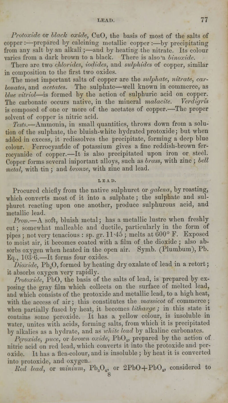 Protoxide or blade oxide, CuO, the basis of most of the salts of copper :—prepared by calcining metallic copper :—by precipitating from any salt by an alkali;—and by heating the nitrate. Its colour varies from a dark brown to a black. There is also a binoxide. There are two chlorides, iodides, and sutyhides of copper, similar in composition to the first two oxides. The most important salts of copper are the sulphate, nitrate, car- bonates, and acetates. The sulphate—well known in commerce, as blue vitriol—is formed by the action of sulphuric acid on copper. The carbonate occurs native, in the mineral malacite. Verdigris is composed of one or more of the acetates of copper.—The proper solvent of copper is nitric acid. Tests.—Ammonia, in small quantities, throws down from a solu- tion of the sulphate, the bluish-white hydrated protoxide; but when added in excess, it redissolves the precipitate, forming a deep blue colour. Fcrrocyatride of potassium gives a fine reddish-brown fer- rocyanide of copper.—It is also precipitated upon iron or steel. Copper forms several important alloys, such as brass, with zinc ; bell metal, with tin ; and bronze, with zinc and lead. Procured chiefly from the native sulphuret or galena, by roasting, which converts most of it into a sulphate; the sulphate and sul- phuret reacting upon one another, produce sulphurous acid, and metallic lead. Prop.—A soft, bluish metal; has a metallic lustre when freshly cut; somewhat malleable and ductile, particularly in the form of pipes ; not very tenacious : sp. gr. 11-45; melts at 600° F. Exposed to moist air, it becomes coated with a film of the dioxide ; also ab- sorbs oxygen when heated in the open air. Symb. (Plumbum), Pb. Eq., 103 G.—It forms four oxides. Dioxide, Pb20, formed by heating dry oxalate of lead in a retort; it absorbs oxygen very rapidly. Protoxide, PbO, the basis of the salts of lead, is prepared by ex- posing the gray film which collects on the surface of melted lead, and which consists of the. protoxide and metallic lead, to a high heat, with the access of air; this constitutes the massicot of commerce; when partially fused by heat, it becomes litharge ; in this state it contains some peroxide. It has a yellow colour^ is insoluble in water, unites with acids, forming salts, from which it is precipitated by alkalies as a hydrate, and as white lead by alkaline carbonates. Peroxide, puce, or brottm oxide, Pb03, prepared by the action of nitric acid on red lead, which converts it into the protoxide and per- oxide. It has a flea-colour, and is insoluble ; by heat it is converted into protoxide, and oxygen. Red bad, or minium, Pb304, or 2PbO+PbOs, considered to