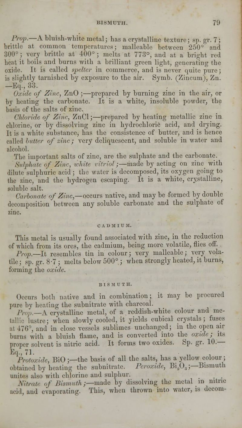 BISMUTH. 70 Prop.—A bluish-white metal; has a crystalline texture; sp. gr. 7; brittle at common temperatures; malleable between 250° and 300°; very brittle at 400°; melts at 773°, and at a bright red heat it boils and burns with a brilliant green light, generating the oxide. It is called spelter in commerce, and is never quite pure; is slightly tarnished by exposure to the air. Symb. (Zincum), Zn. —Eq., 33. . ; . Oxide of Zinc, ZnO;—prepared by burning zinc in the air, or by beating the carbonate. It is a white, insoluble powder, the basis of the salts of zinc. Chloride of Zinc, ZnCl;—prepared by heating metallic zinc in chlorine, or by dissolving zinc in hydrochloric acid, and drying. It is a white substance, has the consistence of butter, and is hence called butter of zinc; very deliquescent, and soluble in water and alcohol. The important salts of zinc, are the sulphate and the carbonate. Sulphate of Zinc, white vitriol;—made by acting on zinc with dilute sulphuric acid; the water is decomposed, its oxygen going to the zinc, and the hydrogen escaping. It is a white, crystalline, soluble salt. Carbonate of Zinc,—qceurs native, and may be formed by double decomposition between any soluble carbonate and the sulphate of C A 1) M I U M. This metal is usually found associated with zinc, in the reduction of which from its ores, the cadmium, being more volatile, flies off. 7V^;._It resembles tin in colour; very malleable; very vola- tile; sp. gr. 8-7; melts below 500° ; when strongly heated, it burns, forming the oxide. BISMUTH. Occurs both native and in combination; it may be procured pure by heating the subnitrate with charcoal. Prop—A crystalline metal, of a . reddish-white colour and me- tallic lustre; when slowly cooled, it yields cubical crystals; fuses at -i76°, and in close vessels sublimes unchanged; in the open air burns with a bluish flame, and is converted into the oxide; its proper solvent is nitric acid. It forms two oxides. Sp. gr. 10.— Protoxide, BiO;—the basis of all the salts, has a yellow colour; obtained by heating the subnitrate. Peroxide, Bia03;—Bismuth unites also with chlorine and sulphur. _ _ _ Nitrate of Bismuth;—made by dissolving the metal _ m nitric acid, and evaporating. This, when thrown into water, is decom-