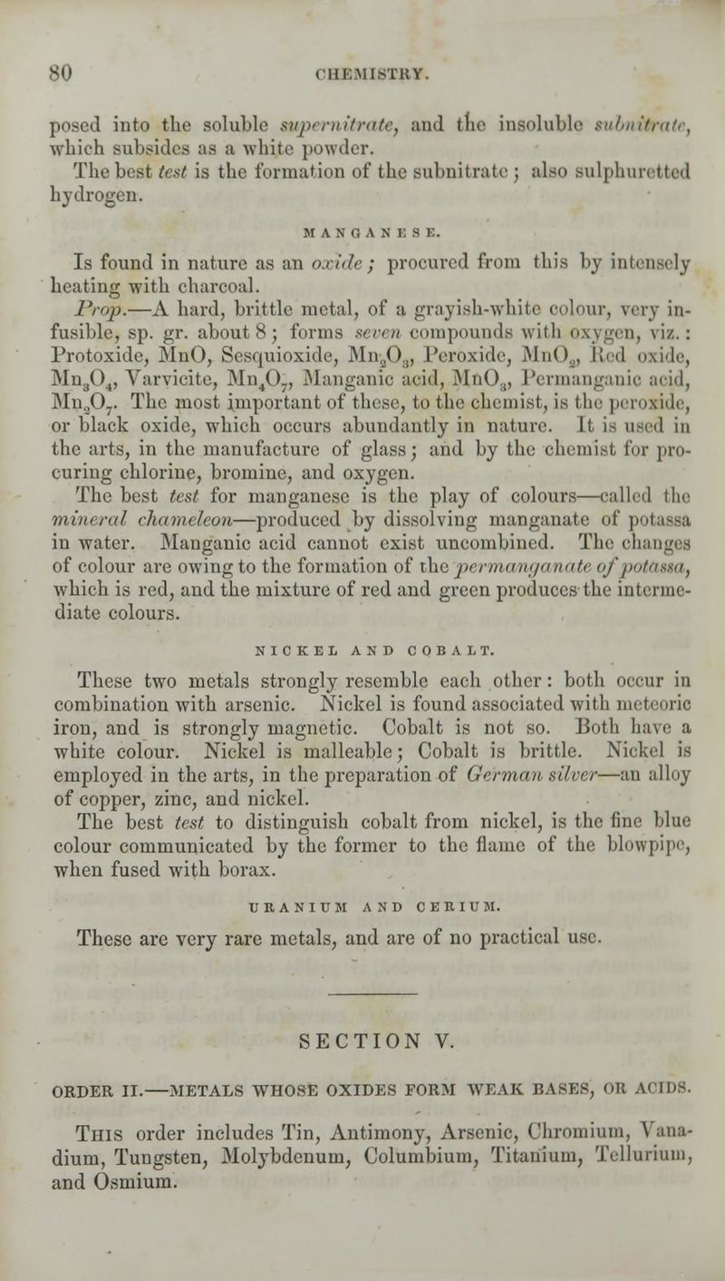 posed into the soluble supernitrate, and the insoluble tubnittate, which subsides as a white powder. The best test is the formation of the subnitrate j also sulphuretted hydrogen. MANGANESE. Is found in nature as an oxide ; procured from this by intensely beating with charcoal. Prop.—A hard, brittle metal, of a grayish-white oolour, very in- fusible, sp. gr. about 8; forms seven compounds with oxygen, viz.: Protoxide, MnO, Scsquioxide, Mna03, Peroxide, iMn( ).J, Red oxide, Mn304, Varvicite, Mn40j, Manganic acid, MnO,, Permanganic acid, Mn.,0.. The most important of these, to the chemist, is the peroxide, or black oxide, which occurs abundantly in nature. It is used in the arts, in the manufacture of glass; and by the chemist for pro- curing chlorine, bromine, and oxygen. The best test for manganese is the play of colours—called the mineral chameleon—produced by dissolving manganate of potassa in water. Manganic acid cannot exist uncombincd. The changes of colour are owring to the formation of the permanganate o/potassa, which is red, and the mixture of red and green produces the interme- diate colours. NICKEL AND COBALT. These two metals strongly resemble each other: both occur in combination with arsenic. Nickel is found associated with nn i iron, and is strongly magnetic. Cobalt is not so. Both have a white colour. Nickel is malleable; Cobalt is brittle. Nickel is employed in the arts, in the preparation of German silver—an alloy of copper, zinc, and nickel. The best test to distinguish cobalt from nickel, is the fine blue colour communicated by the former to the flame of the blowpipe, when fused with borax. URANIUM AND CERIUM. These are very rare metals, and are of no practical use. SECTION V. ORDER II.—METALS WHOSE OXIDES FORM WEAK BASES, OR ACIDS. This order includes Tin, Antimony, Arsenic, Chromium, Vana- dium, Tungsten, Molybdenum, Columbium, Titanium, Tellurium, and Osmium.
