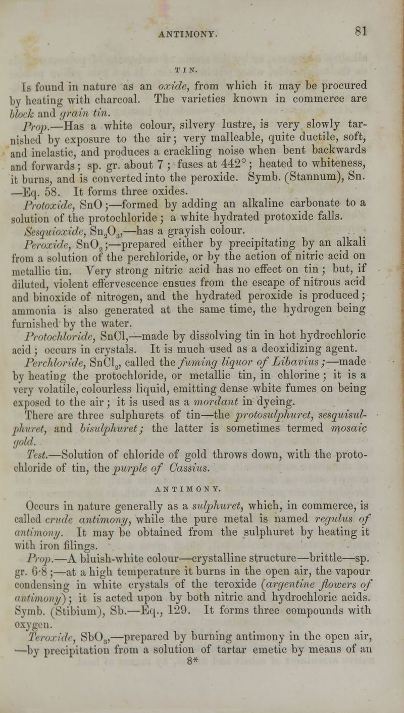 ANTIMONY. Is found in nature as an oxide, from which it may be procured by heating with charcoal. The varieties known in commerce are block and grain tin. J >,■<,/>.—Has a white colour, silvery lustre, is very slowly tar- nished by exposure to the air; very malleable, quite ductile, soft, and inelastic, and produces a crackling noise when bent backwards and forwards; sp. gr. about 7 ; fuses at 442°; heated to whiteness, it burns, and is converted into the peroxide. Symb. (Stannum), Sn. —Eq. 58. It forms three oxides. Protoxide, SnO;—formed by adding an alkaline carbonate to a solution of the protochloride; a white hydrated protoxide falls. Sesqidoxide, SnaOa,—has a grayish colour. Peroxide, Sn02;—prepared either by precipitating byan alkali from a solution of the perchloride, or by the action of nitric acid on metallic tin. Very strong nitric acid has no effect on tin; but, if diluted, violent effervescence ensues from the escape of nitrous acid and binoxide of nitrogen, and the hydrated peroxide is produced; ammonia is also generated at the same time, the hydrogen being furnished by the water. Protochloride, SnCl,—made by dissolving tin in hot hydrochloric acid ; occurs in crystals. It is much used as a deoxidizing agent. Perchloride, SnCl2, called the fuming liquor of Libavius ;—made by heating the protochloride, or metallic tin, in chlorine; it is a very volatile, colourless liquid, emitting dense white fumes on being exposed to the air; it is used as a mordant in dyeing. There are three sulphurets of tin—the protosulphuret, sesquisid- phurst, and bisulphuret; the latter is sometimes termed mosaic gold. Test.—Solution of chloride of gold throws down, with the proto- chloride of tin, tfte purple of Cassius. ANTIMONY. Occurs in nature generally as a sulphuret, which, in commerce, is called crude antimony, while the pure metal is named regulus of antimony. It may be obtained from the sulphuret by beating it with iron filings. Prop.—A bluish-white colour—crystalline structure—brittle—sp. gr. 6-8 ;—at a high temperature it burns in the open air, the vapour condensing in white crystals of the teroxide (argentine flowers of anHmony); it is acted upon by both nitric and hydrochloric acids. Symb. (Stibium), Sb.—Eq., 129. It forms three compounds with oxygen. Teroxide, Sb08,—prepared by burning antimony in the open ah-, —by precipitation from a solution of tartar emetic by means of an 8*