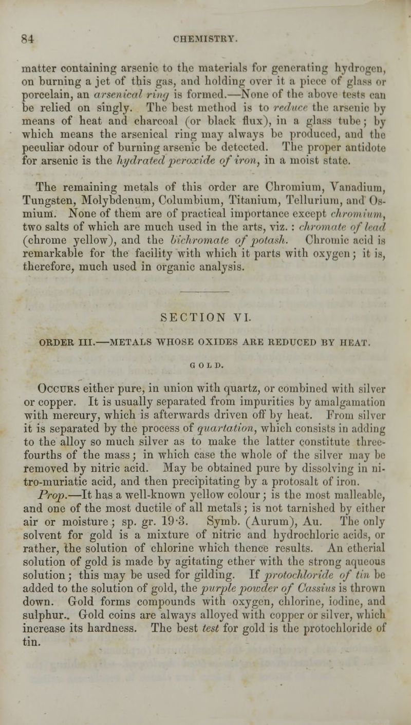 matter containing arsenic to the materials for generating hydrogen, on burning a jet of this gas, and holding over it a piece of gla porcelain, an arsenical ring is formed.—None of the above testa can be relied on singly. The best method is to reduce the arsenic by means of heat and charcoal (or black flux), in a glass babe ; hy which means the arsenical ring may always be produced, and the peculiar odour of burning arsenic be detected. The proper antidote for arsenic is the hydrated peroxide of iron, in a moist state. The remaining metals of this order arc Chromium, Vanadium, Tungsten, Molybdenum, Columbium, Titanium, Tellurium, and Os- mium. None of them are of practical importance except chromium, two salts of which are much used in the arts, viz. : chromate of lead (chrome yellow), and the bichromate of potash. Chromic acid is remarkable for the facility with which it parts with oxygen; it is, therefore, much used in organic analysis. SECTION VI. ORDER III.—METALS WHOSE OXIDES ARE REDUCED BY III VI Occurs either pure, in union with quartz, or combined with or copper. It is usually separated from impurities by amalgamation with mercury, which is afterwards driven off by heat. From silver it is separated by the process of quartation, which consists in adding to the alloy so much silver as to make the latter constitute thi fourths of the mass; in which case the whole of the silver may be removed by nitric acid. May be obtained pure by dissolving in ni- tro-muriatic acid, and then precipitating by a protosalt of iron. Prop.—It has a well-known yellow colour; is the most malleable, and one of the most ductile of all metals; is not tarnished by either air or moisture; sp. gr. 19-3. Symb. (Aurum), Au. The only solvent for gold is a mixture of nitric and hydrochloric acid-, or rather, the solution of chlorine which thence results. An etherial solution of gold is made by agitating ether with the strong aqueous solution; this may be used for gilding. If protochhride of tin be added to the solution of gold, the purple powder of Gassius is thrown down. Gold forms compounds with oxygen, chlorine, iodine, and sulphur.. Gold coins are always alloyed with copper or silver, which increase its hardness. The best test for gold is the protochloride of tin.
