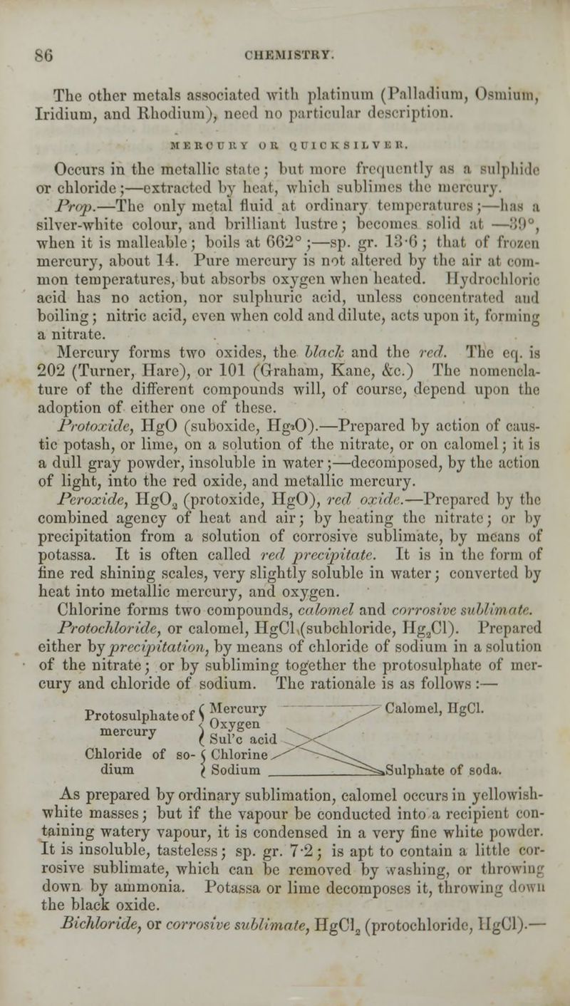 The other metals associated with platinum (Palladium, Osmium, Iridium, and Rhodium), need no particular description. M I lie D B v ii B Q i l r k s 1 l. v i: i:. Occurs in the metallic state ; but inure frequently as a Bulphide or chloride;—extracted by heat, which sublimes the mercury. Prop.—The only mental fluid at ordinary temperatures; -has a silver-white colour, and brilliant lustre; becomes Bolid at —89°, ■when it is malleable; boils at 062° ;—sp. gr. 13*6 ; that of frozen mercury, about 14. Pure mercury is not altered by the air at com- mon temperatures, but absorbs oxygen when heated. I [ydrochlorio acid has no action, nor sulphuric acid, unless concentrated and boiling; nitric acid, even when cold and dilute, acts upon it, forming a nitrate. Mercury forms two oxides, the blade and the red. The cq. is 202 (Turner, Hare), or 101 (Graham, Kane, &c.) The nomencla- ture of the different compounds will, of course, depend upon the adoption of either one of these. Protoxide, HgO (suboxide, Hg»0).—Prepared by action of caus- tic potash, or lime, on a solution of the nitrate, or on calomel; it is a dull gray powder, insoluble in water;—decomposed, by the action of light, into the red oxide, and metallic mercury. Peroxide, HgOa (protoxide, HgO), red, oxide.—Prepared by the combined agency of heat and air; by heating the nitrate; or by precipitation from a solution of corrosive sublimate, by means of potassa. It is often called red precipitate. It is in the form of fine red shining scales, very slightly soluble in water; converted by heat into metallic mercury, and oxygen. Chlorine forms two compounds, calomel and corrosive sublimate. Protochloride, or calomel, HgCl,(subchloride, HgaCl). Prepared either byprecipitation, by means of chloride of sodium in a solution of the nitrate; or by subliming together the protosulphate of mer- cury and chloride of sodium. The rationale is as follows :— Protosulphate of $ *Iercur>' ^ Calomel> H6CL mercury ) ^,^. J ( Sure acid Chloride of so- ( Chlorine, dium l Sodium Zl^^Sulphate of soda. As prepared by ordinary sublimation, calomel occurs in yellowish- white masses; but if the vapour be conducted into a recipient con- taining watery vapour, it is condensed in a very fine white powder. It is insoluble, tasteless; sp. gr. 7-2; is apt to contain a little cor- rosive sublimate, which can be removed by washing, or throwing down by ammonia. Potassa or lime decomposes it, throwing down the black oxide. Bichloride, or corrosive sublimate, HgCl2 (protochloride, HgCl).—