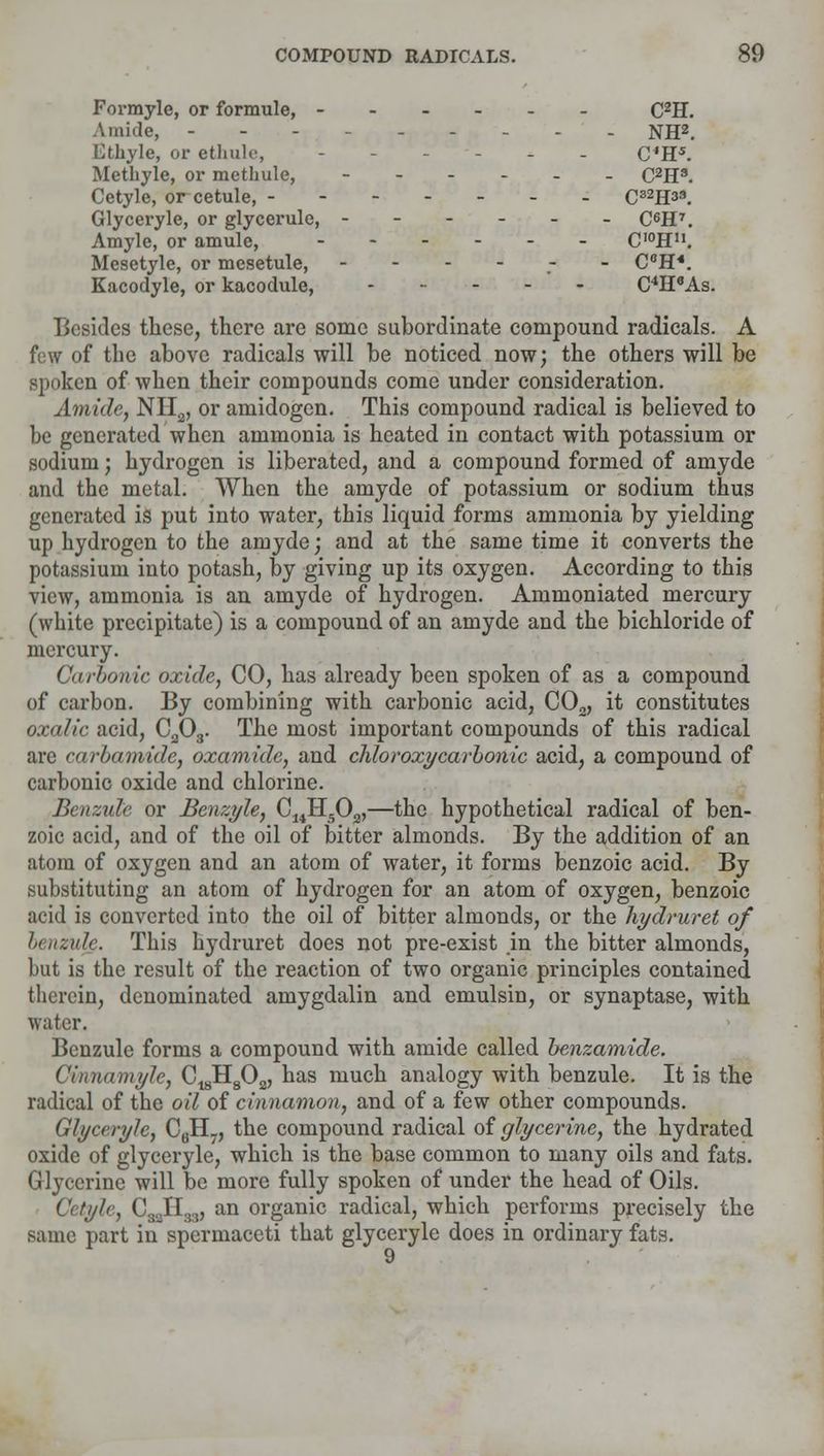 Formyle, or formule, - C2H. Amide, - NH2. Ethyle, or ethnic, --.-.. C'H5. Methyle, or methule, C2H3. Cetyle, or cetule, C82H33. Glyceryle, or glycerule, ------ C^H7. Amyle, or amule, ------ C'°Hn. Mesetyle, or mesetule, ------ CeH*. Kacodyle, or kacodule, C4H6As. Besides these, there are some subordinate compound radicals. A few of the above radicals will be noticed now; the others will be spoken of when their compounds come under consideration. Amide, NII2, or amidogen. This compound radical is believed to be generated when ammonia is heated in contact with potassium or sodium; hydrogen is liberated, and a compound formed of amyde and the metal. When the amyde of potassium or sodium thus generated is put into water, this liquid forms ammonia by yielding up hydrogen to the amyde; and at the same time it converts the potassium into potash, by giving up its oxygen. According to this view, ammonia is an amyde of hydrogen. Ammoniated mercury (white precipitate) is a compound of an amyde and the bichloride of mercury. Carbonic oxide, CO, has already been spoken of as a compound of carbon. By combining with carbonic acid, C02, it constitutes oxalic acid, C303. The most important compounds of this radical are carbamide, oxamide, and chloroxycarbonic acid, a compound of carbonic oxide and chlorine. Benzule or Benzyle, C14H503,—the hypothetical radical of ben- zoic acid, and of the oil of bitter almonds. By the addition of an atom of oxygen and an atom of water, it forms benzoic acid. By substituting an atom of hydrogen for an atom of oxygen, benzoic acid is converted into the oil of bitter almonds, or the hydruret of benzulg. This hydruret does not pre-exist in the bitter almonds, hut is the result of the reaction of two organic principles contained therein, denominated amygdalin and emulsin, or synaptase, with water. Benzule forms a compound with amide called benzamide. Cmnamyle, C^H^, has much analogy with benzule. It is the radical of the oil of cinnamon, and of a few other compounds. Glyceryle, C6H7, the compound radical of glycerine, the hydrated oxide of glyceryle, which is the base common to many oils and fats. Glycerine will be more fully spoken of under the head of Oils. Cetyle, C33H33, an organic radical, which performs precisely the same part in spermaceti that glyceryle does in ordinary fats.