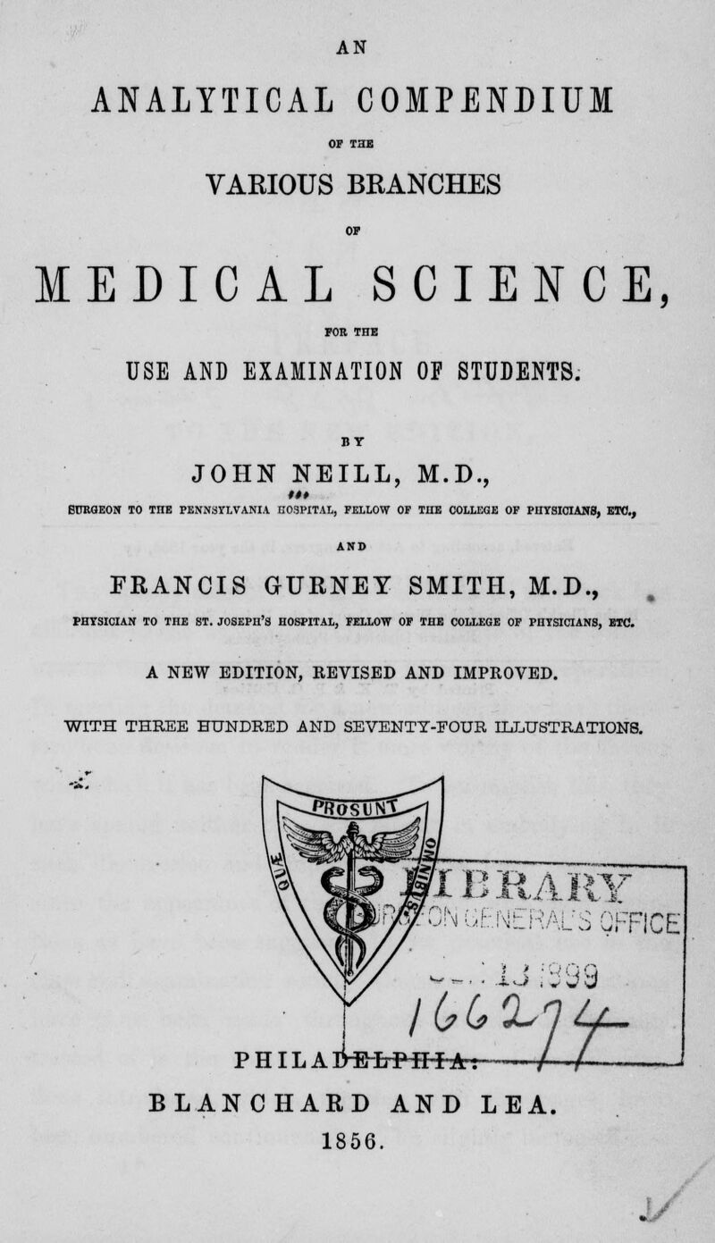 ANALYTICAL COMPENDIUM OF THE VARIOUS BRANCHES OF MEDICAL SCIENCE, FOB THE USE AND EXAMINATION OF STUDENTS. BY JOHN NEILL, M.D., BURGEON TO TIIE PENNSYLVANIA HOSPITAL, FELLOW OF THE COLLEGE OF PHYSICIANS, ETC., AND FRANCIS GURNEY SMITH, M.D., PHYSICIAN TO THE ST. JOSEPH'S HOSPITAL, FELLOW OF THE COLLEGE OF PHYSICIANS, ETC. A NEW EDITION, REVISED AND IMPROVED. WITH THREE HUNDRED AND SEVENTT-EOUR ILLUSTRATIONS. IBRAKY )N (Jt.NERALrS OFFICE ikftr PHILAMttrPil-f-a: J±tA BLANCHARD AND LEA. 1856. .