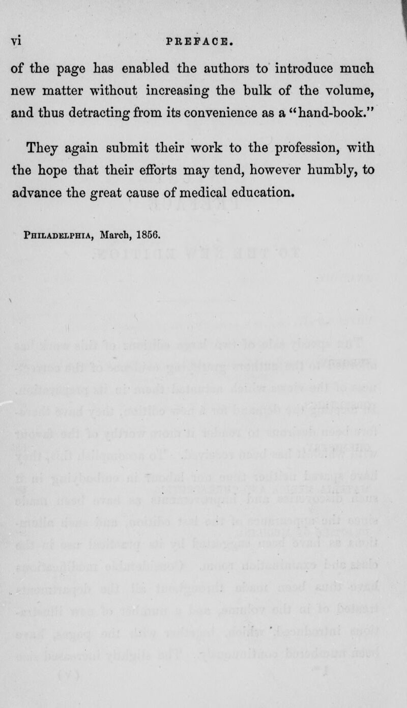 of the page has enabled the authors to introduce much new matter without increasing the bulk of the volume, and thus detracting from its convenience as a hand-book. They again submit their work to the profession, with the hope that their efforts may tend, however humbly, to advance the great cause of medical education. Philadelphia, March, 1856.