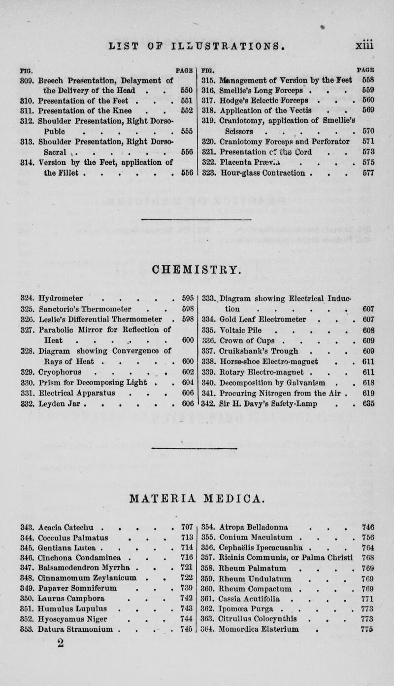 no. PAGE 309. Breech Presentation, Delayment of the Delivery of the Head . . 650 310. Presentation of the Feet . . .551 311. Presentation of the Knee . . 652 312. Shoulder Presentation, Bight Dorso- Puhic 555 313. Shoulder Presentation, Bight Dorso- Sacral 656 314. Version hy the Feet, application of the Fillet 656 PIO. PAGE 315. Management of Version hy the Feet 558 316\ Smellie's Long Forceps . . • 559 317. Hodge's Eclectic Forceps . . .560 318. Application of the Vectis . . 569 319. Craniotomy, application of Smellie's Scissors 570 320. Craniotomy Forceps and Perforator 571 321. Presentation cf il.e Cord . . 573 322. Placenta Prasv.j . . . .575 323. Hour-glass Contraction ... 577 CHEMISTRY. 324. Hydrometer 595 325. Sanctorio's Thermometer . . 698 326. Leslie's Differential Thermometer . 598 327. Parabolic Mirror for Beflection of Heat ....... 600 328. Diagram showing Convergence of Bays of Heat 600 329. Cryophorus 602 330. Prism for Decomposing Light . . 604 331. Electrical Apparatus ... 606 332. Leyden Jar 606 333. Diagram showing Electrical Induc- tion 607 334. Gold Leaf Electrometer . . .607 335. Aroltaic Pile 608 336. Crown of Cups 609 337. Cruikshank's Trough ... 609 338. Horse-shoe Electro-magnet . . 611 339. Rotary Electro-magnet . . . 611 340. Decomposition by Galvanism . . 618 341. Procuring Nitrogen from the Air . 619 342. Sir H. Davy's Safety-Lamp . . 635 MATERIA MEDICA. 848. 354. 314. Cocculus Palmatus . 713 355. 846. . 714 356. 346. Cinchona Condaminea . . 716 357. 347. Balsamodendron Myrrha . . . 721 358. 348. Cinnamomum Zeylanicum . 722 359. 349. Papaver Somniferum . 739 360. 360. Laurus Camphora 742 361. 351. Humulus Lupulus . . . 743 362. 868, Hyoscyamus Niger 744 363. 363. Datura Stramonium . . 745 364. Atropa Belladonna . . . 746 Conium Maculatum .... 756 Cephaelis Ipecacuanha . . . 764 Ricinis Communis, or Palma Christi 768 Rheum Palmatum .... 769 Rheum Undulatum . . . 769 Rheum Compactum .... 769 Cassia Acutifolia .... 771 Ipomcea Purga 773 Citrullus Colocynthis . . . 773 Momordica Elaterium . 776