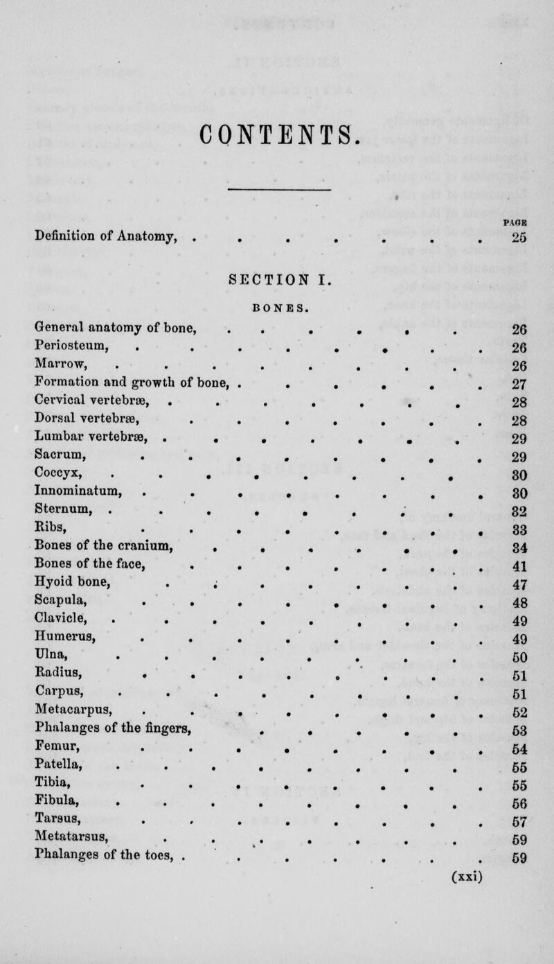 CONTENTS Definition of Anatomy, SECTION I. BONES. General anatomy of bone, • • • • , 26 Periosteum, 26 Marrow, . 26 Formation and growth of bone, . . . , 27 Cervical vertebrae, • • • • # 28 Dorsal vertebrae, 28 Lumbar vertebrae, . • •'•'• • # 29 Sacrum, 29 Coccyx, • • • • • 30 Innominatum, 30 Sternum, . • • • • _ 32 Ribs, 33 Bones of the cranium, • • « » • • 34 Bones of the face, 41 Hyoid bone, • • • • 47 Scapula, . . 48 Clavicle, . . • • . . 49 Humerus, . . 49 Ulna, • • • • . 50 Radius, . . 51 Carpus, .... # . 51 Metacarpus, 52 Phalanges of the fingers, • • • m _ 63 Femur, 64 Patella, • • • • - g 55 Tibia, 55 Fibula, • • • • , # 56 Tarsus, 57 Metatarsus, • • • • 59 Phalanges of the toes, . 59