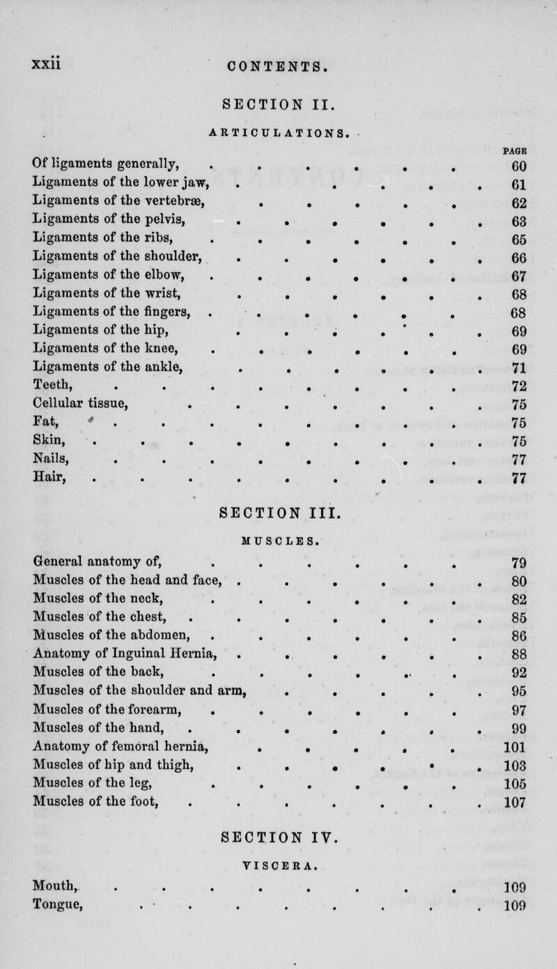 SECTION II. ARTICULAT IONS. Of ligaments generally, Ligaments of the lower jaw, Ligaments of the vertebrae, Ligaments of the pelvis, Ligaments of the ribs, Ligaments of the shoulder, Ligaments of the elbow, Ligaments of the wrist, Ligaments of the fingers, Ligaments of the hip, Ligaments of the knee, Ligaments of the ankle, Teeth, Cellular tissue, Fat, * . Skin, . Nails, . . . Hair, SECTION III. MUSCLES. General anatomy of, Muscles of the head and face, . Muscles of the neck, Muscles of the chest, Muscles of the abdomen, Anatomy of Inguinal Hernia, Muscles of the back, Muscles of the shoulder and arm, Muscles of the forearm, Muscles of the hand, . . Anatomy of femoral hernia, Muscles of hip and thigh, Muscles of the leg, Muscles of the foot, Mouth, Tongue, SECTION IV. TISCERA. 109 109