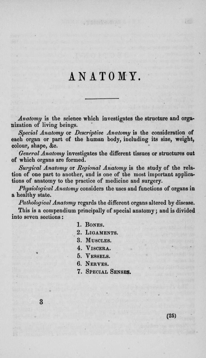 ANATOMY. Anatomy is the science which investigates the structure and orga- nization of living beings. Special Anatomy or Descriptive Anatomy is the consideration of each organ or part of the human body, including its size, weight, colour, shape, &c. General Anatomy investigates the different tissues or structures out of which organs are formed. Surgical Anatomy or Regional Anatomy is the study of the rela- tion of one part to another, and is one of the most important applica- tions of anatomy to the practice of medicine and surgery. Physiological Anatomy considers the uses and functions of organs in a healthy state. Pathological Anatomy regards the different organs altered by disease. This is a compendium principally of special anatomy; and is divided into seven sections: 1. Bones. 2. Ligaments. 3. Muscles. 4. Viscera. 5. Vessels. 6. Nerves. 7. Special Senses.