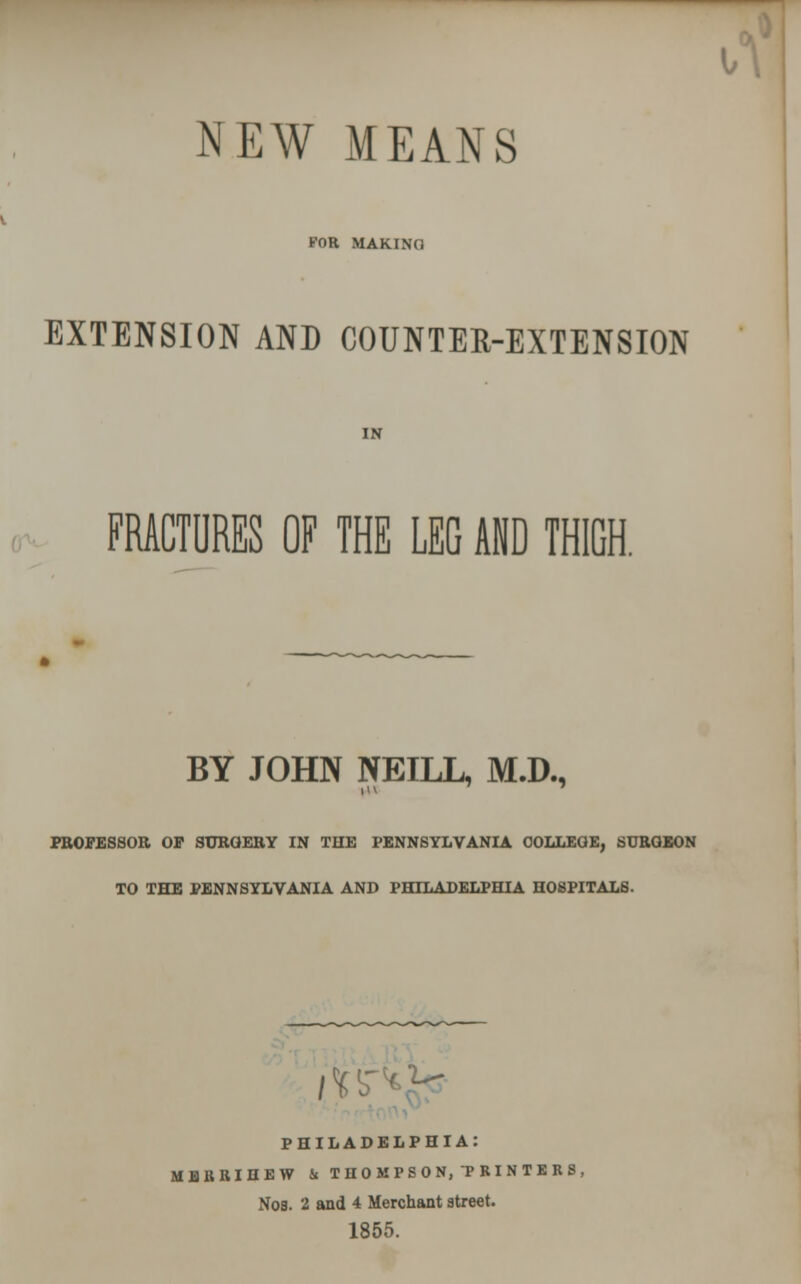 NEW MEANS KOR MAKINO EXTENSION AND COUNTER-EXTENSION IN FRACTURES OF THE LEG AND THIGH. BY JOHN NEILL, M.D., PROFESSOR OP SURGERY IN THE PENNSYLVANIA OOLLEOE, SURGEON TO THE PENNSYLVANIA AND PHILADELPHIA HOSPITALS. ;V PHILADELPHIA: MBBRIHEW 5. THOMPSON, PRINTERS, Nob. 2 and 4 Merchant street. 1855.