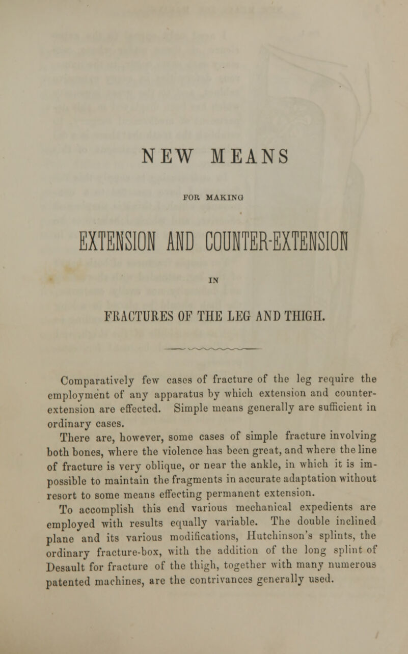 FOR MAKINU EXTENSION AND COUNTER-EXTENSION IN FRACTURES OF THE LEG AND THIGH. Comparatively few cases of fracture of the leg require the employment of any apparatus by which extension and counter- extension are effected. Simple means generally are sufficient in ordinary cases. There are, however, some cases of simple fracture involving both bones, where the violence has been great, and where the line of fracture is very oblique, or near the ankle, in which it is im- possible to maintain the fragments in accurate adaptation without resort to some means effecting permanent extension. To accomplish this end various mechanical expedients are employed with results equally variable. The double inclined plane and its various modifications, Hutchinson's splints, the ordinary fracture-box, with the addition of the long splint of Desault for fracture of the thigh, together with many numerous patented machines, are the contrivances generally used.