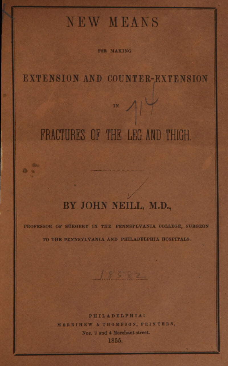 N E W M E A N S FOR MAKING EXTENSION AND COUNTER-EXTENSION FRACTURES OF THE LEG AND THIGH. BY JOHN NEILL, M.D., SUBGBBY IN TIIK PENNSYLVANIA COJ RQEON TO TOE PENNSYLVANIA AND PHILADELPHIA nOSPIT PHILADELPHIA: MKKKIIIKW & THOMPSON. PRINTERS, Nos. 2 and 4 Merchant street.