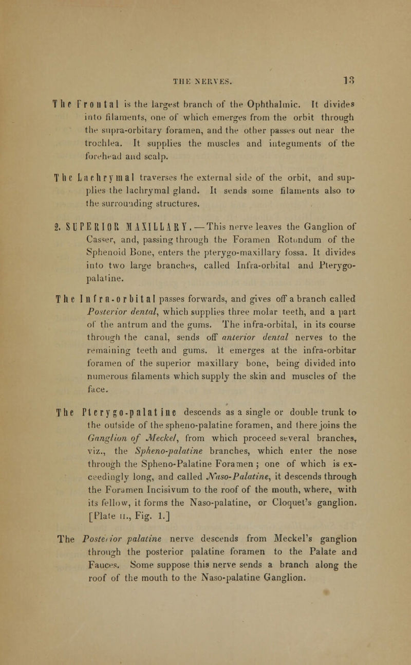 T ll P F r 0 II 1111 is the largest branch of the Ophthalmic. It divides into filaments, one of which emerges from the orbit through the supra-orbitary foramen, and the other passes out near the trochlea. It supplies the muscles and integuments of the forehead and scalp. T ll e L il (' ll r y HI a I traverses the external side of the orbit, and sup- plies the lachrymal gland. It sends some filaments also to the surrounding structures. 2. SUPERIOR MAXILLARY . — This nerve leaves the Ganglion of Caster, and, passing through the Foramen Kotundum of the Sphenoid Bone, enters the pterygo-maxillary fossa. It divides into two large branches, called Infra-orbital and Pterygo- palatine. The Illfra-orbital passes forwards, and gives off a branch called Posterior dental, which supplies three molar teeth, and a part of the antrum and the gums. The infra-orbital, in its course through the canal, sends off anterior dental nerves to the remaining teeth and gums. It emerges at the infra-orbitar foramen of the superior maxillary bone, being divided into numerous filaments which supply the skin and muscles of the face. The PlcrygO-palatine descends as a single or double trunk to the outside of the spheno-palatine foramen, and Ihere joins the Ganglion of Meckel, from which proceed several branches, viz., the Spheno-palatine branches, which enter the nose through the Spheno-Palatine Foramen; one of which is ex- ceedingly long, and called JVaso-Palatine, it descends through the Foramen Incisivum to the roof of the mouth, where, with its fellow, it forms the Naso-palatine, or Croquet's ganglion. [Plate ii., Fig. 1.] The Postci ior palatine nerve descends from Meckel's ganglion through the posterior palatine foramen to the Palate and Fauces. Some suppose this nerve sends a branch along the roof of the mouth to the Naso-palatine Ganglion.