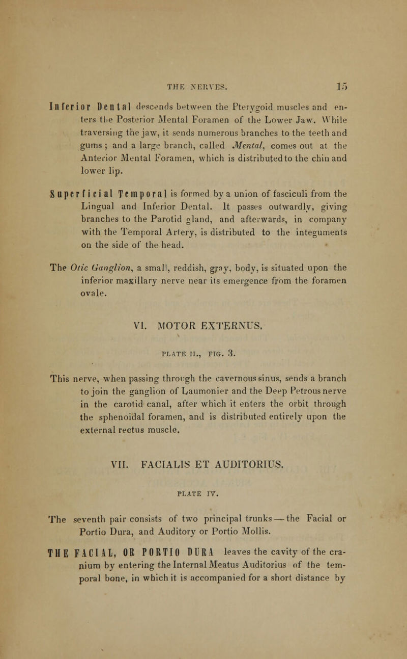 Inferior Dentfll descends between the Pterygoid muscles and en- ters tlie Posterior Mental Foramen of the Lower Jaw. While traversing the jaw, it sends numerous branches to the teeth and gums ; and a large branch, called Mental, comes out at the Anterior Mental Foramen, which is distributed to the chin and lower lip. Superficial Temporal is formed by a union of fasciculi from the Lingual and Inferior Dental. It passes outwardly, giving branches to the Parotid gland, and afterwards, in company with the Temporal Artery, is distributed to the integuments on the side of the head. The Otic Ganglion, a small, reddish, gray, body, is situated upon the inferior maxillary nerve near its emergence from the foramen ovale. VI. MOTOR EXTEKNUS. PLATE II., FIG. 3. This nerve, when passing through the cavernous sinus, sends a branch to join the ganglion of Laumonier and the Deep Petrous nerve in the carotid canal, after which it enters the orbit through the sphenoidal foramen, and is distributed entirely upon the external rectus muscle. VII. FACIALIS ET AUDITORIUS. PLATE IV. The seventh pair consists of two principal trunks — the Facial or Portio Dura, and Auditory or Portio Mollis. THE FACIAL, OR PORTIO DURA leaves the cavity of the cra- nium by entering the Internal Meatus Auditorius of the tem- poral bone, in which it is accompanied for a short distance by