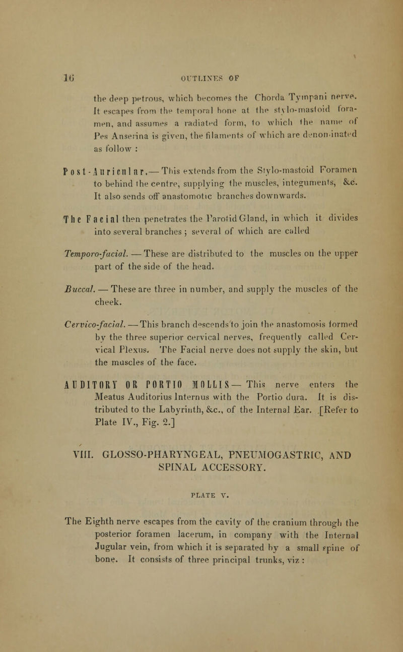 the deep petrous, which becomes (he Chorda Tympani nerve. It escapes from the temporal hone at the stylo-mastoid fora- men, and assumes a radiated form, to which the name ol Pes Anserina is given, the filaments of which are denon-inated as follow : P OSt-Aliricill ar.— This extends from the Stylo-mastoid Foramen to behind ihe centre, supplying the muscles, integuments, &c. It also sends off anastomotic branches downwards. The Facial then penetrates the Parotid Gland, in which it divides into several branches ; several of which are called Temporo-facial. —These are distributed to the muscles on the upper part of the side of the head. Buccal. — These are three in number, and supply the muscles of the cheek. Cervicofacial. —This branch d°scends to join the anastomosis formed by the three superior cervical nerves, frequently called Cer- vical Plexus. The Facial nerve does not supply the skin, but the muscles of the face. AUDITORY OR PORTIO MOLLIS— This nerve enters the Meatus Auditorius lnternus with the Portio dura. It is dis- tributed to the Labyrinth, &c, of the Internal Ear. [Refer to Plate IV., Fig. 2.] VIII. GLOSSOPHARYNGEAL, PNEUMOGASTR1C, AND SPINAL ACCESSORY. PLATE V. The Eighth nerve escapes from the cavity of the cranium throuo-h the posterior foramen lacerum, in company with the Internal Jugular vein, from which it is separated by a small ppine of bone. It consists of three principal trunks, viz :