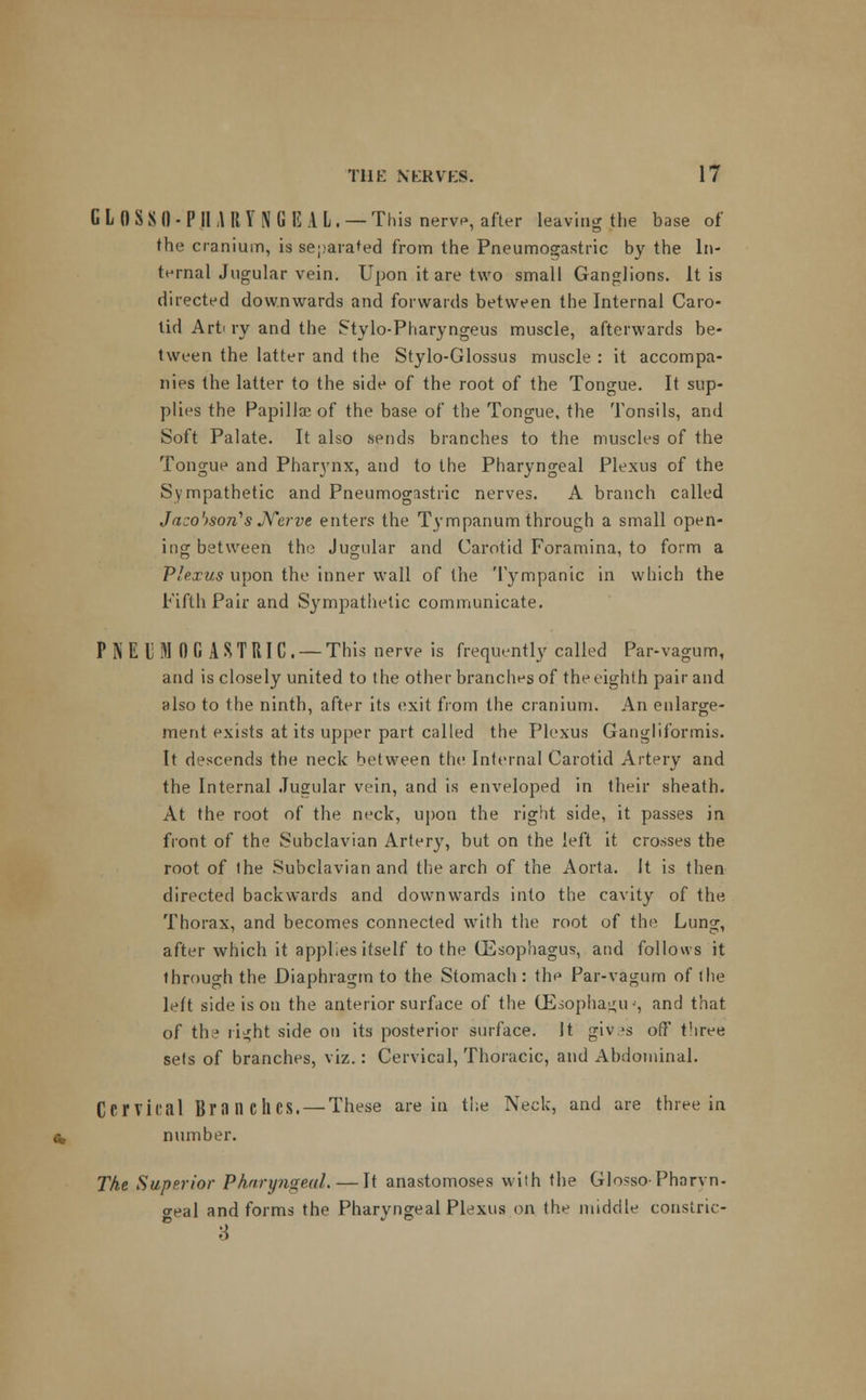 CLOSSO-PHARYNGEAL. — This nerve, after leaving the base of the cranium, is separated from the Pneumogastric by the In- ternal Jugular vein. Upon it are two small Ganglions. It is directed downwards and forwards between the Internal Caro- tid Art' ry and the Stylo-Pharyngeus muscle, afterwards be- tween the latter and the Stylo-Glossus muscle : it accompa- nies the latter to the side of the root of the Tongue. It sup- plies the Papilla? of the base of the Tongue, the Tonsils, and Soft Palate. It also sends branches to the muscles of the Tongue and Pharynx, and to the Pharyngeal Plexus of the Sympathetic and Pneumogastric nerves. A branch called Jaco')son''s Nerve enters the Tympanum through a small open- ing between the Jugular and Carotid Foramina, to form a Plexus upon the inner wall of the Tympanic in which the Fifth Pair and Sympathetic communicate. PNEUMOGASTRIC. — This nerve is frequently called Par-vagum, and is closely united to the other branches of the eighth pair and also to the ninth, after its exit from the cranium. An enlarge- ment exists at its upper part called the Plexus Gangliformis. It descends the neck between the Internal Carotid Artery and the Internal Jugular vein, and is enveloped in their sheath. At the root of the neck, upon the right side, it passes in front of the Subclavian Artery, but on the left it crosses the root of the Subclavian and the arch of the Aorta. It is then directed backwards and downwards into the cavity of the Thorax, and becomes connected with the root of the Lung, after which it applies itself to the GSsophagus, and follows it through the Diaphragm to the Stomach : the Par-vagum of ihe left side is on the anterior surface of the (Eiopha<j;u •■, and that of the ri^ht side on its posterior surface. It giv.^s off t'iree sets of branches, viz.: Cervical, Thoracic, and Abdominal. Cervical Branches. — These are in the Neck, and are three in number. The Superior Pharyngeal. — It anastomoses with the GlossoPharvn- geal and forms the Pharyngeal Plexus on the middle constric- 8