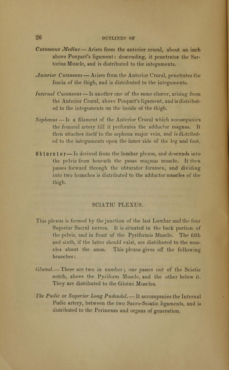 Cutaneous Medius — Arises from the anterior crural, about an inch above Poupart's ligament: descending, it penetrates the Sar- torius Muscle, and is distributed to the integuments. interior Cutaneous — Aiises from the Anterior Crural, penetrates the fascia of the thigh, and is distributed to the integuments. Internal Cutaneous — Is another one of the same cluster, arising from the Anterior Crural, above Poupart's ligament, and is distribut- ed to the integuments on the inside of the thigh. Saphenus — Is a filament of the Anterior Crural which accompanies the femoral artery till it perforates the adductor magnus. It then attaches itself to the saphena major vein, and is distribut- ed to the integuments upon the inner side of the leg and foot. Obturator— Is derived from the lumbar plexus, and descends into the pelvis from beneath the psoas magnus muscle. It then passes forward through the obturator foramen, and dividing into two branches is distributed to the adductor muscles of the thigh. SCIATIC PLEXUS. This plexus is formed by the junction of the last Lumbar and the four Superior Sacral nerves. It is situated in the back portion of the pelvis, and in front of the Pyriformis Muscle. The fifth and sixth, if the latter should exist, are distributed to the mus- cles about the anus. This plexus gives off the following branches: Gluteal.— These are two in number; one passes out of the Sciatic notch, above the Pyiiform Muscle, and the other below it. They are distributed to the Glutaei Muscles. The Pudic or Superior Long Pudendal.— It accompanies the Internal Pudic artery, between the two Sacro-Sciatic ligaments, and is distributed to the Perinasum and organs of generation.
