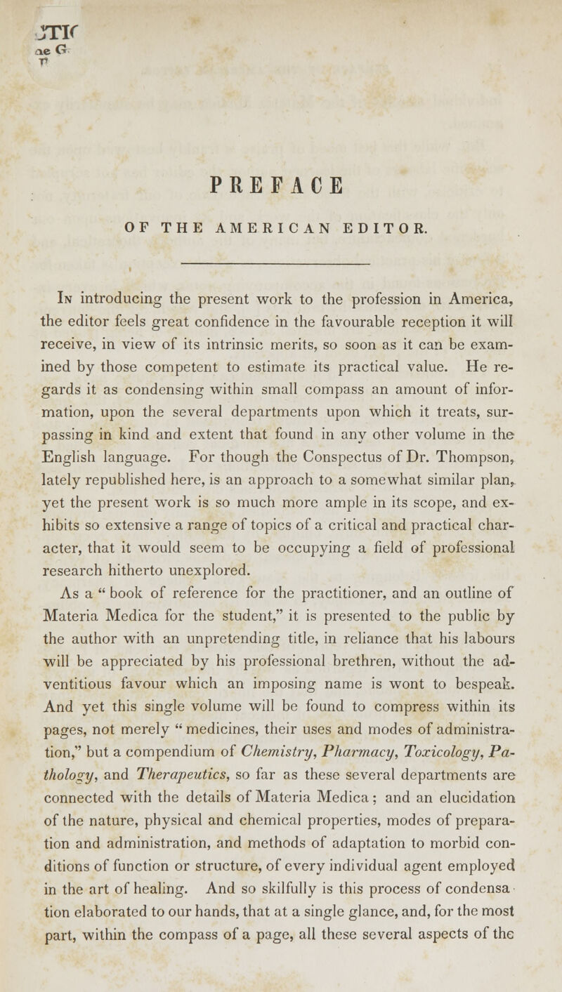 JTir T» PREFACE OF THE AMERICAN EDITOR. In introducing the present work to the profession in America, the editor feels great confidence in the favourable reception it will receive, in view of its intrinsic merits, so soon as it can be exam- ined by those competent to estimate its practical value. He re- gards it as condensing within small compass an amount of infor- mation, upon the several departments upon which it treats, sur- passing in kind and extent that found in any other volume in the English language. For though the Conspectus of Dr. Thompson, lately republished here, is an approach to a somewhat similar plan, yet the present work is so much more ample in its scope, and ex- hibits so extensive a range of topics of a critical and practical char- acter, that it would seem to be occupying a field of professional research hitherto unexplored. As a  book of reference for the practitioner, and an outline of Materia Medica for the student, it is presented to the public by the author with an unpretending title, in reliance that his labours will be appreciated by his professional brethren, without the ad- ventitious favour which an imposing name is wont to bespeak. And yet this single volume will be found to compress within its pages, not merely  medicines, their uses and modes of administra- tion, but a compendium of Chemistry, Pharmacy, Toxicology, Pa- thology, and Therapeutics, so far as these several departments are connected with the details of Materia Medica; and an elucidation of the nature, physical and chemical properties, modes of prepara- tion and administration, and methods of adaptation to morbid con- ditions of function or structure, of every individual agent employed in the art of healing. And so skilfully is this process of condensa tion elaborated to our hands, that at a single glance, and, for the most part, within the compass of a page, all these several aspects of the