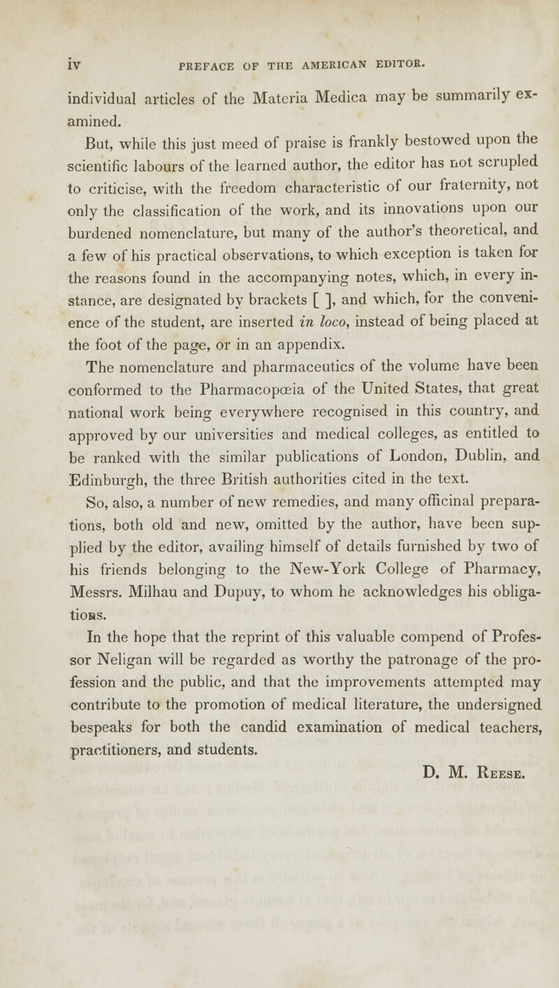 individual articles of the Materia Medica may be summarily ex- amined. But, while this just meed of praise is frankly bestowed upon the scientific labours of the learned author, the editor has not scrupled to criticise, with the freedom characteristic of our fraternity, not only the classification of the work, and its innovations upon our burdened nomenclature, but many of the author's theoretical, and a few of his practical observations, to which exception is taken for the reasons found in the accompanying notes, which, in every in- stance, are designated by brackets [ ], and which, for the conveni- ence of the student, are inserted in loco, instead of being placed at the foot of the page, or in an appendix. The nomenclature and pharmaceutics of the volume have been conformed to the Pharmacopoeia of the United States, that great national work being everywhere recognised in this country, and approved by our universities and medical colleges, as entitled to be ranked with the similar publications of London, Dublin, and Edinburgh, the three British authorities cited in the text. So, also, a number of new remedies, and many officinal prepara- tions, both old and new, omitted by the author, have been sup- plied by the editor, availing himself of details furnished by two of his friends belonging to the New-York College of Pharmacy, Messrs. Milhau and Dupuy, to whom he acknowledges his obliga- tions. In the hope that the reprint of this valuable compend of Profes- sor Neligan will be regarded as worthy the patronage of the pro- fession and the public, and that the improvements attempted may contribute to the promotion of medical literature, the undersigned bespeaks for both the candid examination of medical teachers, practitioners, and students. D. M. Reese.
