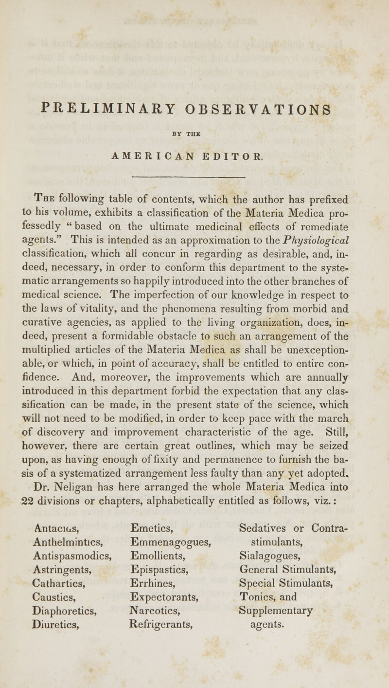 PRELIMINARY OBSERVATIONS AMERICAN EDITOR. The following table of contents, which the author has prefixed to his volume, exhibits a classification of the Materia Medica pro- fessedly  based on the ultimate medicinal effects of remediate agents. This is intended as an approximation to the Physiological classification, which all concur in regarding as desirable, and, in- deed, necessary, in order to conform this department to the syste- matic arrangements so happily introduced into the other branches of medical science. The imperfection of our knowledge in respect to the laws of vitality, and the phenomena resulting from morbid and curative agencies, as applied to the living organization, does, in- deed, present a formidable obstacle to such an arrangement of the multiplied articles of the Materia Medica as shall be unexception- able, or which, in point of accuracy, shall be entitled to entire con- fidence. And, moreover, the improvements which are annually introduced in this department forbid the expectation that any clas- sification can be made, in the present state of the science, which will not need to be modified, in order to keep pace with the march of discovery and improvement characteristic of the age. Still, however, there are certain great outlines, which may be seized upon, as having enough of fixity and permanence to furnish the ba- sis of a systematized arrangement less faulty than any yet adopted. Dr. Neligan has here arranged the whole Materia Medica into 22 divisions or chapters, alphabetically entitled as follows, viz.: Antacius, Anthelmintics, Antispasmodics, Astringents, Cathartics, Caustics, Diaphoretics, Diuretics, Emetics, Emmenagogues, Emollients, Epispastics, Errhines, Expectorants, Narcotics, Refrigerants, Sedatives or Contra- stimulants, Sialagogues, General Stimulants, Special Stimulants, Tonics, and Supplementary agents.