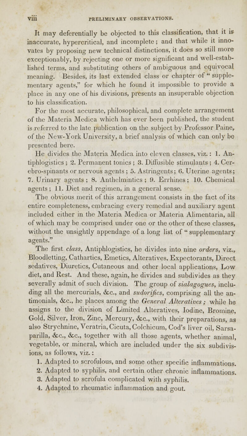It may deferentially be objected to this classification, that it is inaccurate, hypercritical, and incomplete; and that while it inno- vates by proposing new technical distinctions, it does so still more exceptionably, by rejecting one or more significant and well-estab- lished terms, and substituting others of ambiguous and equivocal meaning. Besides, its last extended class or chapter of  supple- mentary agents, for which he found it impossible to provide a place in any one of his divisions, presents an insuperable objection to his classification. For the most accurate, philosophical, and complete arrangement of the Materia Medica which has ever been published, the student is referred to the late publication on the subject by Professor Paine, of the New-York University, a brief analysis of which can only be presented here. He divides the Materia Medica into eleven classes, viz.: 1. An- tiphlogistics ; 2. Permanent tonics ; 3. Diffusible stimulants ; 4. Cer- ebro-spinants or nervous agents ; 5. Astringents; 6. Uterine agents; 7. Urinary agents ; 8. Anthelmintics ; 9. Errhines; 10. Chemical agents; 11. Diet and regimen, in a general sense. The obvious merit of this arrangement consists in the fact of its entire completeness, embracing every remedial and auxiliary agent included either in the Materia Medica or Materia Alimentaria, all of which may be comprised under one or the other of these classes, without the unsightly appendage of a long list of  supplementary agents. The first class, Antiphlogistics, he divides into nine orders, viz., Bloodletting, Cathartics, Emetics, Alteratives, Expectorants, Direct sedatives, Diuretics, Cutaneous and other local applications, Low diet, and Rest. And these, again, he divides and subdivides as they severally admit of such division. The group of sialagogues, inclu- ding all the mercurials, &c, and sudorifics, comprising all the an- timonials, &c, he places among the General Alteratives; while he assigns to the division of Limited Alteratives, Iodine, Bromine, Gold, Silver, Iron, Zinc, Mercury, &c., with their preparations, as also Strychnine, Veratria.Cicuta, Colchicum, Cod's liver oil. Sarsa- parilla, &c, &c, together with all those agents, whether animal, vegetable, or mineral, which are included under the six subdivis- ions, as follows, viz.: 1. Adapted to scrofulous, and some other specific inflammations. 2. Adapted to syphilis, and certain other chronic inflammations. 3. Adapted to scrofula complicated with syphilis. 4. Adapted to rheumatic inflammation and gout.