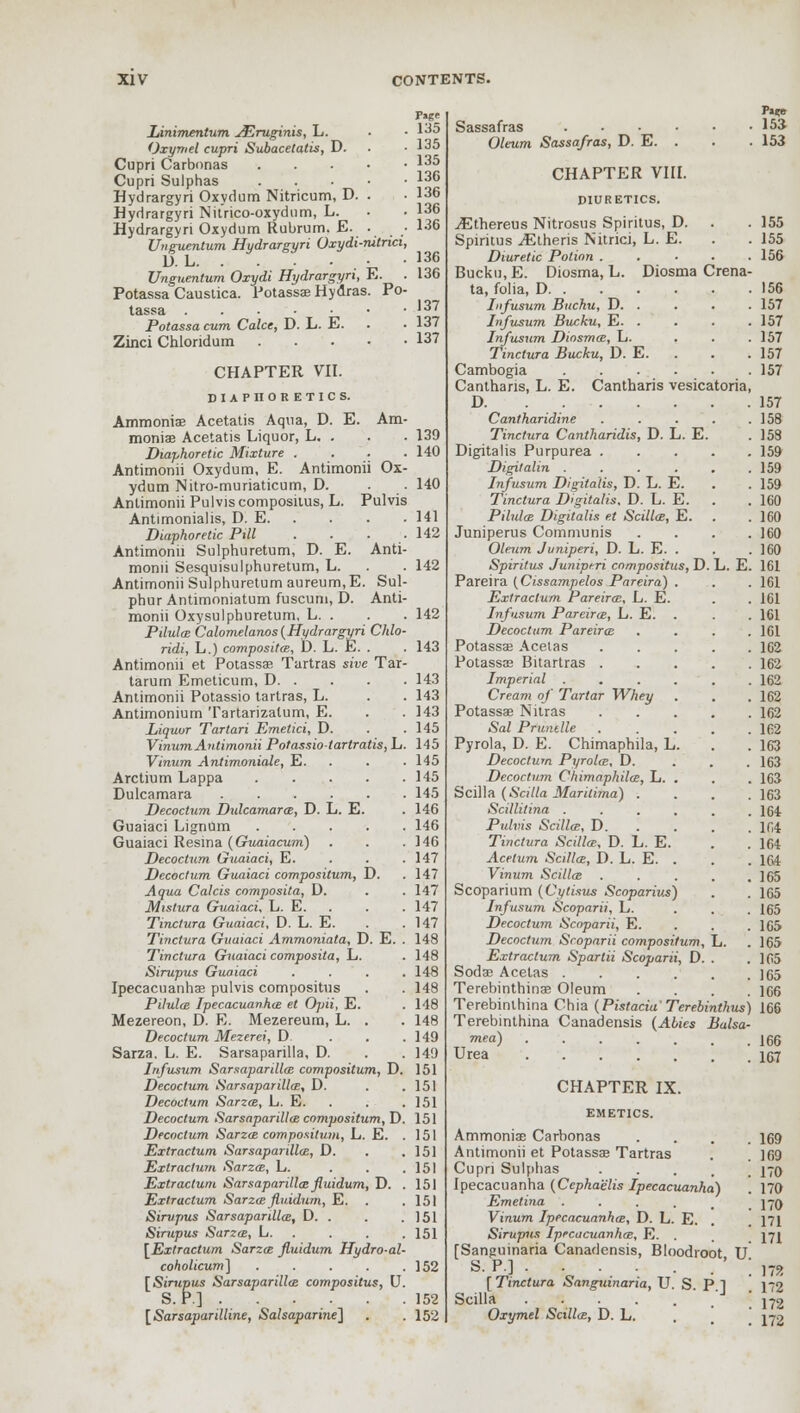 F»ge Linimentum JEruginis, L. . • 135 Oxymel cupri Subacetatis, D. . .135 Cupri Carbonas 135 Cupri Sulphas 136 Hydrargyri Oxydum Nitricum, D. . • 136 Hydrargyri Nitrico-oxydnm, L. • • 136 Hydrargyri Oxydum Rubrum. E. • • 136 Unguentum Hydrargyri Oxydi-nitrici, D. L , • 136 Unguentum Oxydi Hydrargyri, E. . 136 Potassa Caustica. Potassae Hydras. Po- tassa .... • '37 Potassa cum Calce, D. L. E. • 137 Zinci Chlondum 137 CHAPTER VII. DIAPHORETICS. Ammonia Acetatis Aqua, D. E. Am- moniae Acetatis Liquor, L. . . . 139 Diaphoretic Mixture .... 140 Antimonii Oxydum, E. Antimonii Ox- ydum Nitro-muriaticum, D. . 140 Antimonii Pulvis compositus, L. Pulvis Antimonialis, D. E 141 Diaphoretic Pill . . ■ .142 Antimonii Sulphuretum, D. E. Anti- monii Sesquisulphuretum, L. . . 142 Antimonii Sulphuretum aureum.E. Sul- phur Antimoniatum fuscum, D. Anti- monii Oxysulphuretum, L. . . . 142 Pilula; Calomelanos (Hydrargyri Chlo- ridi, L.) composite, D. L. E. . . 143 Antimonii et Potassae Tartras sive Tar- tarum Emeticum, D 143 Antimonii Potassio tartras, L. . . 143 Antimonium Tartarizalum, E. . .143 Liquor Tartari Emetici, D. . .145 Vinum Antimonii Potassiotartratis,L. 145 Vinum Antimoniale, E. . . . 145 Arctium Lappa 145 Dulcamara 145 Decoctum Dulcamara;, D. L. E. . 146 Guaiaci Lignum 146 Guaiaci Resina (Guaiacum) . . .146 Decoctum Guaiaci, E. . . .147 Decoctum Guaiaci composilum, D. . 147 Aqua Calcis composita, D. . .147 Mistura Guaiaci. L. E. . . . 147 Tinctura Guaiaci, D. L. E. . .147 Tinctura Guaiaci Ammoniata, D. E. . 148 Tinctura Guaiaci composita, L. . 148 Sirupus Guaiaci .... 148 Ipecacuanhas pulvis compositus . . 148 Pilulai Ipecacuanha; et Opii, E. . 148 Mezereon, D. R. Mezereum, L. . . 148 Decoctum Mezerei, D. . . .149 Sarza. L. E. Sarsaparilla, D. . .149 Infusum Sarsaparilla; compositum, D. 151 Decoctum Sarsaparilla;, D. . .151 Decoctum Sarza;, L. E. . . . 151 Decoctum Sarsaparilla; compositum, D. 151 Decoctum Sarza; compositum, L. E. .151 Extractum Sarsaparilla;, D. . .151 Extractum Sarza;, L. . . .151 Extractum Sarsaparilla; fluidum, D. .151 Extractum Sarza? fluidum, E. . .151 Sirupus Sarsaparilla, D. . . .151 Sirupus Sarza;, L 151 [Extractum Sarza; fluidum Hydro-al- coholicum'] 152 [Sirupus Sarsaparilla; compositus, U. S. P.] 152 [Sarsaparilline, Salsaparine] . .152 155 155 156 156 157 157 157 157 157 Pa?e Sassafras 153 Oleum Sassafras, D. E. . . . 153 CHAPTER VIII. DIURETICS. ^Ethereus Nitrosus Spiritus, D. Spiritus iElheris Nitrici, L. E. Diuretic Potion . Bucku, E. Diosma, L. Diosma Crena ta, folia, D. . Infusum Buchu, D. . Infusum Bucku, E. . Infusum Diosmm, L. Tinctura Bucku, D. E. Cambogia Cantharis, L. E. Cantharis vesicatoria D Cantharidine Tinctura Cantharidis, D. L. E. Digitalis Purpurea . Digitalin .... Infusum Digitalis, D. L. E. Tinctura Digitalis, D. L. E. Pilula; Digitalis et Scillce, E. Juniperus Communis Oleum Juniperi, D. L. E. . Spiritus Juniperi compositus, D. Pareira (Cissampelos Pareira) . Extractum Pareira;, L. E. Infusum Parcirce, L. E. Decoctum Pareira; Potassae Acetas Potassos Bitartras . Imperial . Cream of Tartar Whey Potassae Nitras Sal Pruntile Pyrola, D. E. Chimaphila, L. Decoctum Pyrola;, D. Decoctum Chimaphila;, L. . Scilla (Scilla Maritima) . Scillitina .... Pulvis Scilla;, D. Tinctura Scilla?., D. L. E. Acetum Scilla;, I). L. E. . Vinum Scilla; Scoparium (Cytisus Scoparius) Infusum Scoparii, L. Decoctum Scoparii, E. Decoctum Scoparii composilum, Extractum Sparlii Scoparii, D. Sodae Acetas .... Terebinthinae Oleum Terebinlhina Chia (PistaciaTerebinthus) 166 Terebinthma Canadensis (Abies Balsa- mea) 166 Urea 157 CHAPTER IX. EMETICS. Ammonias Carbonas Antimonii et Potassa? Tartras Cupri Sulphas .... Ipecacuanha (Ccphaelis Ipecacuanha) Emetina .... Vinum Ipecacuanha;, D. L. E. Sirupus Ipecacuanhas, E. . [Sanguinaria Canadensis, Bloodroot U S. P.] . [ Tinctura Sanguinaria, U S Pi Scilla . . . . . ' . Oxymel Scilla;, D. L. L. . 157 . 158 . 158 . 159 . 159 . 159 . 160 . 160 . 160 . 160 E. 161 . 161 . 161 . 161 . 161 . 162 . 162 . 162 . 162 . 162 . 162 . 163 . 163 . 163 . 163 . 1C4 . 164 . 164 . 164 . 165 . 165 . 165 . 165 . 165 . 165 . 165 166 169 169 170 170 170 171 171 172 172 172 172