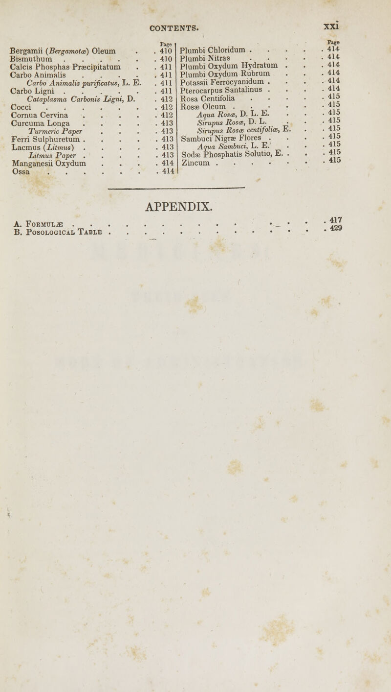 Page Bergamii (Bergamotm) Oleum . . 410 Bismuthum 410 Calcis Phosphas Praecipitatum . .411 Carbo Animalis 411 Carbo Animalis purificatus, L. E. .411 Carbo Ligni 411 Cataplasma Carbonis Ligni, D. . 412 Cocci 412 Cornua Cervina 412 Curcuma Longa 413 Turmeric Paper . . . .413 Ferri Sulphuretum 413 Lacmus {Litmus) 413 Litmus Paper . . . . .413 Manganesii Oxydum . . . .414 Ossa 414 Plumbi Chloridum . Plumbi Nitras Plumbi Oxydum Hydratum Plumbi Oxydum Rubium Potassii Ferrocyanidum . Pterocarpus Santalinus . Rosa Centifolia Rosae Oleum . Aqua Rosas, D. L. E. Sirupus Rosa, D. L. Sirupus Rosce centifolia, E Sambuci Nigra? Flores . Aqua Sambuci, L. E.' Soda: Phosphatis Solutio, E Zincum .... Page 414 414 414 414 414 414 415 415 415 415 415 415 415 , 415 , 415 APPENDIX. A. Formulae • _ • t29 B. Posological Table ***