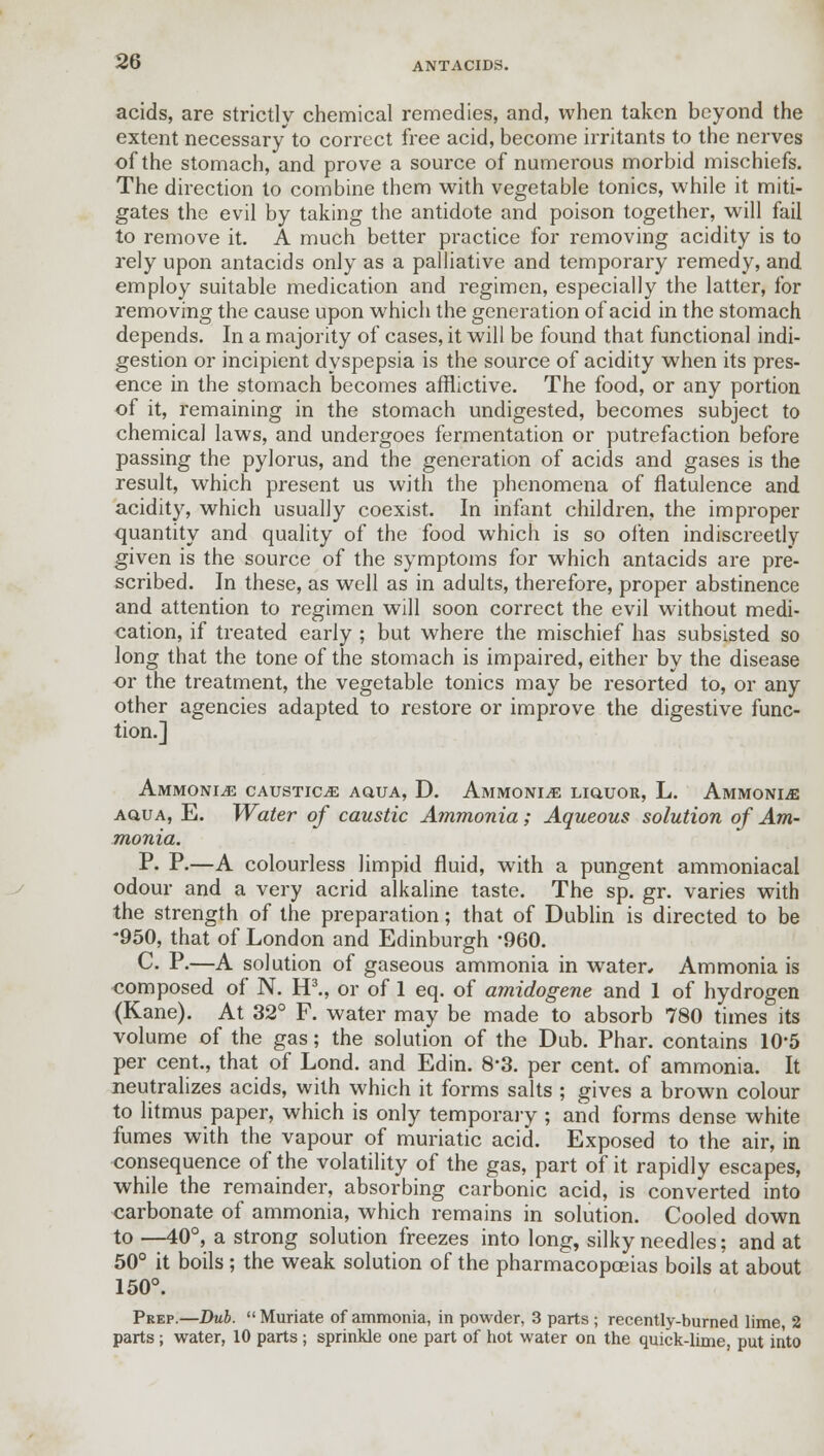 acids, are strictly chemical remedies, and, when taken beyond the extent necessary to correct free acid, become irritants to the nerves of the stomach, and prove a source of numerous morbid mischiefs. The direction to combine them with vegetable tonics, while it miti- gates the evil by taking the antidote and poison together, will fail to remove it. A much better practice for removing acidity is to rely upon antacids only as a palliative and temporary remedy, and employ suitable medication and regimen, especially the latter, for removing the cause upon which the generation of acid in the stomach depends. In a majority of cases, it will be found that functional indi- gestion or incipient dyspepsia is the source of acidity when its pres- ence in the stomach becomes afflictive. The food, or any portion of it, remaining in the stomach undigested, becomes subject to chemical laws, and undergoes fermentation or putrefaction before passing the pylorus, and the generation of acids and gases is the result, which present us with the phenomena of flatulence and acidity, which usually coexist. In infant children, the improper quantity and quality of the food which is so often indiscreetly given is the source of the symptoms for which antacids are pre- scribed. In these, as well as in adults, therefore, proper abstinence and attention to regimen will soon correct the evil without medi- cation, if treated early ; but where the mischief has subsisted so long that the tone of the stomach is impaired, either by the disease or the treatment, the vegetable tonics may be resorted to, or any other agencies adapted to restore or improve the digestive func- tion.] Ammonite caustics aqua, D. Ammonite liquor, L. Ammonite aqua, E. Water of caustic Ammonia; Aqueous solution of Am- monia. P- P-—A colourless limpid fluid, with a pungent ammoniacal odour and a very acrid alkaline taste. The sp. gr. varies with the strength of the preparation; that of Dublin is directed to be -950, that of London and Edinburgh -960. C. P.—A solution of gaseous ammonia in water* Ammonia is composed of N. H3., or of 1 eq. of amidogene and 1 of hydrogen (Kane). At 32° F. water may be made to absorb 780 times its volume of the gas; the solution of the Dub. Phar. contains 10*5 per cent., that of Lond. and Edin. 8-3. per cent, of ammonia. It neutralizes acids, with which it forms salts ; gives a brown colour to litmus paper, which is only temporary ; and forms dense white fumes with the vapour of muriatic acid. Exposed to the air, in consequence of the volatility of the gas, part of it rapidly escapes, while the remainder, absorbing carbonic acid, is converted into carbonate of ammonia, which remains in solution. Cooled down to —40°, a strong solution freezes into long, silky needles; and at 50° it boils ; the weak solution of the pharmacopoeias boils at about 150°. Prep.—Dub.  Muriate of ammonia, in powder, 3 parts ; recently-burned lime, 2 parts; water, 10 parts ; sprinkle one part of hot water on the quick-lime, put into