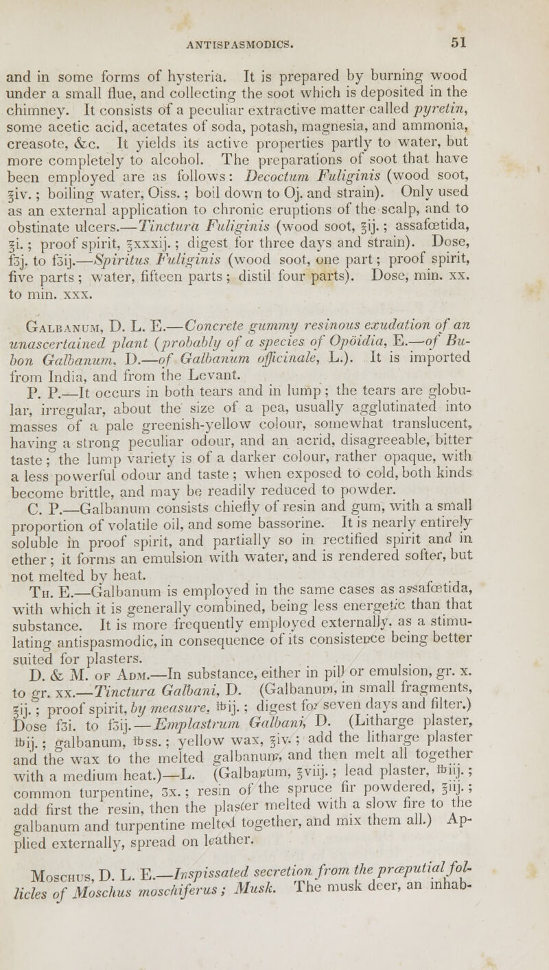 and in some forms of hysteria. It is prepared by burning wood under a small flue, and collecting the soot which is deposited in the chimney. It consists of a peculiar extractive matter called pyretin, some acetic acid, acetates of soda, potash, magnesia, and ammonia, creasote, &c. It yields its active properties partly to water, but more completely to alcohol. The preparations of soot that have been employed are as follows: Decoctum Fuliginis (wood soot, ^iv.; boiling water, Oiss.; boil down to Oj. and strain). Only used as an external application to chronic eruptions of the scalp, and to obstinate ulcers.—Tinctura Fuliginis (wood soot, gij.; assafoetida, §i.; proof spirit, ^xxxij.; digest for three days and strain). Dose, fsj. to i3ij.—Spiritus Fuliginis (wood soot, one part; proof spirit, five parts ; water, fifteen parts ; distil four parts). Dose, min. xx. to min. xxx. Galbanum, D. L. E.—Concrete gummy resinous exudation of an unascertained plant (probably of a species of Opoidia, E.—of Bu- bon Galbanum, D.—of Galbanum officinale, L.). It is imported from India, and from the Levant. P. P.—It occurs in both tears and in lump; the tears are globu- lar, irregular, about the size of a pea, usually agglutinated into masses of a pale greenish-yellow colour, somewhat translucent, having a strong peculiar odour, and an acrid, disagreeable, bitter taste; the lump variety is of a darker colour, rather opaque, with a less powerful odour and taste; when exposed to cold, both kinds become brittle, and may be readily reduced to powder. C. P. Galbanum consists chiefly of resin and gum, with a small proportion of volatile oil, and some bassorine. It is nearly entirely soluble in proof spirit, and partially so in rectified spirit and in ether ; it forms an emulsion with water, and is rendered softer, but not melted bv heat. Th. E. Galbanum is employed in the same cases as assafoetida, with which it is generally combined, being less energetic than that substance. It is more frequently employed externally, as a stimu- lating antispasmodic, in consequence of its consistence being better suited for plasters. D. & M. of Adm.—In substance, either in pill or emulsion, gr. x. to gr. to..—Tinctura Galbani, D. (Galbanum, in small fragments, gij.; proof spirit, by measure, ibij.; digest for seven days and filter.) Dose f3i. to k\]. — Emplastrum Galbani, D. (Litharge plaster, ibii ; galbanum, ftss.; yellow wax, §iv.; add the litharge plaster and the wax to the melted galbanum, and then melt all together with a medium heat.)—L. (Galbapum, fvuj.; lead plaster Bmj.; common turpentine, 3x.; resin of the spruce fir powdered, jm.; add first the resin, then the plaster melted with a slow fire to the galbanum and turpentine melted together, and mix them all.) Ap- plied externally, spread on leather. Moschus D L E.—Inspissated secretion from the preputialfol- licles of Moschus moschiferus; Musk. The musk deer, an inhab-