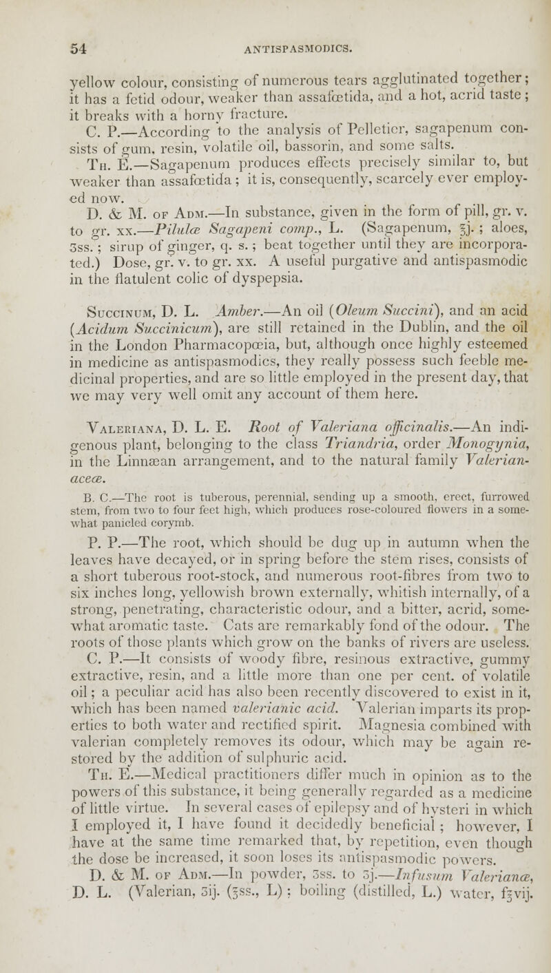 yellow colour, consisting of numerous tears agglutinated together; it has a fetid odour, weaker than assafoetida, and a hot, acrid taste ; it breaks with a horny fracture. C. P. According to the analysis of Pelleticr, sagapenum con- sists of gum. resin, volatile oil, bassorin, and some salts. Th. E.—Sagapenum produces effects precisely similar to, but weaker than assafoetida ; it is, consequently, scarcely ever employ- ed now. D. & M. of Adm.—In substance, given in the form of pill, gr. v. to gr. xx.—Pilulce Sagapeni co?np., L. (Sagapenum, §j. ; aloes, 3ss. ; sirup of ginger, q. s.; beat together until they are incorpora- ted.) Dose, gr. v. to gr. xx. A useful purgative and antispasmodic in the flatulent colic of dyspepsia. Succinum, D. L. Amber.—An oil {Oleum Succini), and an acid (Acidum Succinicmn), are still retained in the Dublin, and the oil in the London Pharmacopoeia, but, although once highly esteemed in medicine as antispasmodics, they really possess such feeble me- dicinal properties, and are so little employed in the present day, that we may very well omit any account of them here. Valeriana, D. L. E. Root of Valeriana officinalis.—An indi- genous plant, belonging to the class Triandria, order Monogynia, in the Linnaean arrangement, and to the natural family Valerian- acece. B. C.—The root is tuberous, perennial, sending up a smooth, erect, furrowed stem, from two to four feet high, which produces rose-coloured flowers in a some- what panicled corymb. P. P.—The root, which should be dug up in autumn when the leaves have decayed, or in spring before the stem rises, consists of a short tuberous root-stock, and numerous root-fibres from two to six inches long, yellowish brown externally, whitish internally, of a strong, penetrating, characteristic odour, and a bitter, acrid, some- what aromatic taste. Cats are remarkably fond of the odour. The roots of those plants which grow on the banks of rivers are useless. C. P.—It consists of woody fibre, resinous extractive, gummy extractive, resin, and a little more than one per cent, of volatile oil; a peculiar acid has also been recently discovered to exist in it, which has been named valerianic acid. Valerian imparts its prop- erties to both water and rectified spirit. Magnesia combined with valerian completely removes its odour, which may be a^ain re- stored by the addition of sulphuric acid. Th. E.—Medical practitioners differ much in opinion as to the powers of this substance, it being generally regarded as a medicine of little virtue. In several cases of epilepsy and of hysteri in which I employed it, I have found it decidedly beneficial ; however, I have at the same time remarked that, by repetition, even though the dose be increased, it soon loses its antispasmodic powers. D. & M. of Adm.—In powder, 5ss. to z'y—Infusion Valeriana, D. L. (Valerian, 3ij. (5SS., L): boiling (distilled, L.) water, f^vij.