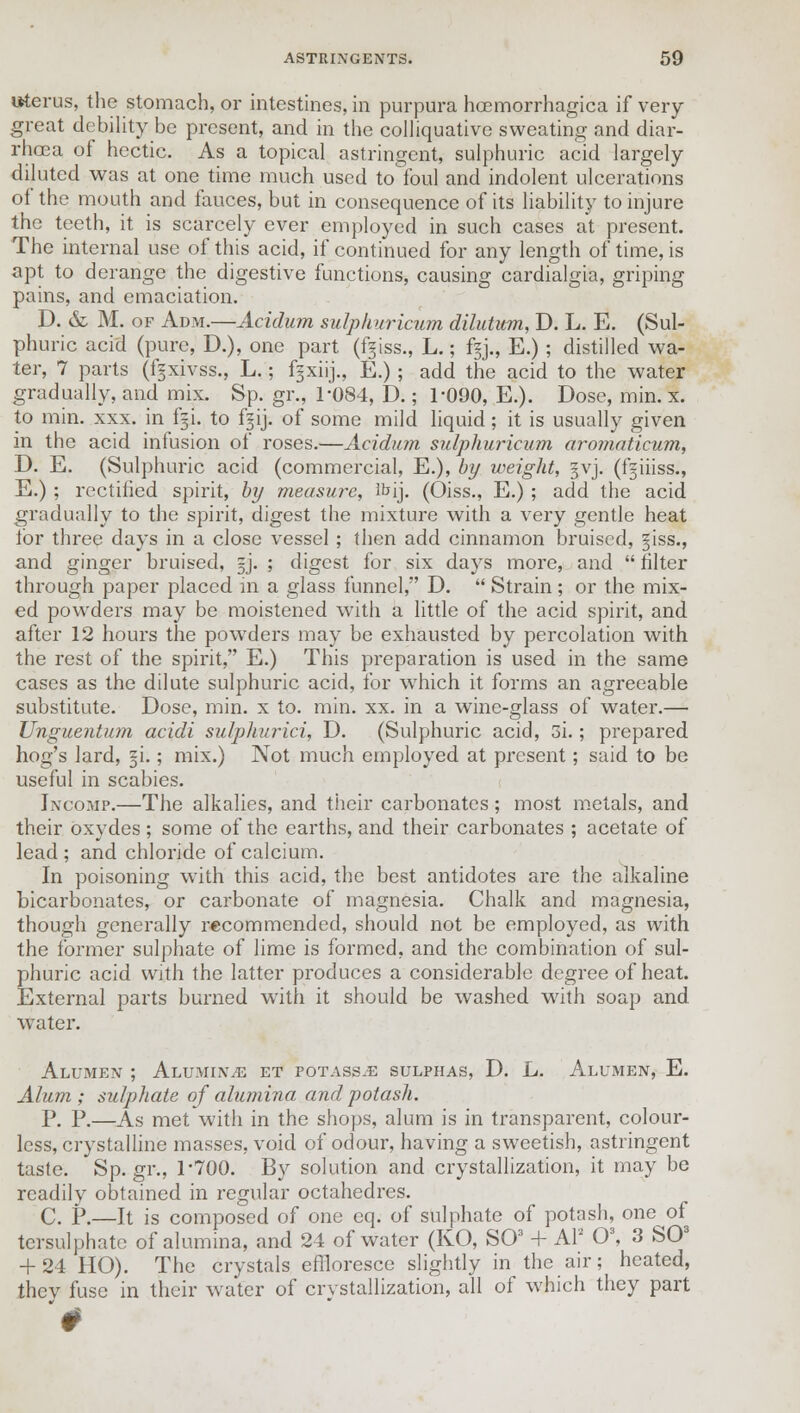 uterus, the stomach, or intestines, in purpura hoemorrhagica if very great debility be present, and in the colliquative sweating and diar- rhoea of hectic. As a topical astringent, sulphuric acid largely diluted was at one time much used to foul and indolent ulcerations of the mouth and fauces, but in consequence of its liability to injure the teeth, it is scarcely ever employed in such cases at present. The internal use of this acid, if continued for any length of time, is apt to derange the digestive functions, causing cardialgia, griping pains, and emaciation. D. & M. of Adm.—Acidum sulphuricum dilutum, D. L. E. (Sul- phuric acid (pure, D.), one part (giss., L.; fgj., E.); distilled wa- ter, 7 parts (fgxivss., L.; fgxiij., E.); add the acid to the water gradually, and mix. Sp. gr., 1-084, D.; 1*090, E.). Dose, min. x. to min. xxx. in f§i. to fgij. of some mild liquid; it is usually given in the acid infusion of roses.—Acidum sulphuricum aromaticum, D. E. (Sulphuric acid (commercial, E.), by weight, §vj. (f^iiiss., E.) ; rectified spirit, by measure, lt»ij. (Oiss., E.) ; add the acid gradually to the spirit, digest the mixture with a very gentle heat lor three days in a close vessel ; then add cinnamon bruised, giss., and ginger bruised, =j. ; digest for six days more, and  filter through paper placed in a glass funnel, D.  Strain; or the mix- ed powders may be moistened with a little of the acid spirit, and after 12 hours the powders may be exhausted by percolation with the rest of the spirit, E.) This preparation is used in the same cases as the dilute sulphuric acid, for which it forms an agreeable substitute. Dose, min. x to. min. xx. in a wine-glass of water.— Unguentum acidi sulphurici, D. (Sulphuric acid, 3i.; prepared hog's lard, §i.; mix.) Not much employed at present; said to be useful in scabies. Incomp.—The alkalies, and their carbonates; most metals, and their oxydes; some of the earths, and their carbonates ; acetate of lead; and chloride of calcium. In poisoning with this acid, the best antidotes are the alkaline bicarbonates, or carbonate of magnesia. Chalk and magnesia, though generally recommended, should not be employed, as with the former sulphate of lime is formed, and the combination of sul- phuric acid with the latter produces a considerable degree of heat. External parts burned with it should be washed with soap and water. Alumen ; Alumina et potass.e sulphas, D. L. Alumen, E. Alum ; sulphate of alumina and potash. P. P.—As met with in the shops, alum is in transparent, colour- less, crystalline masses, void of odour, having a sweetish, astringent taste. Sp.gr., 1'700. By solution and crystallization, it may be readily obtained in regular octahedres. C. P.—It is composed of one eq. of sulphate of potash, one of tersulphate of alumina, and 24 of water (KO, SO3 + Al2 O3, 3 SO3 + 24 HO). The crystals effloresce slightly in the air; heated, thev fuse in their water of crystallization, all of which they part