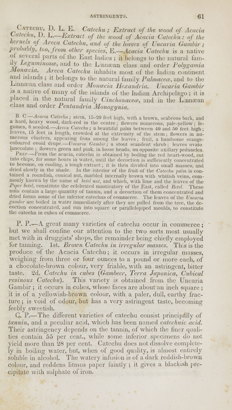 Catechu, D. L. E. Catechu; Extract of the wood of Acacia Catechu, D. ^.—Extract of the wood of Acacia Catechu: of the kernels of Areca Catechu, and of the haves of Uncaria Gambir ; probably, too, from other species, E.—Acacia Catechu is a native oi several parts of the East Indies ; it belongs to the natural fam- ily Leguminosce, and to the Lamcean class and order Folygamia Monaecia. Areca Catechu inhabits most of the Indian continent and islands ; it belongs to the natural family Palmacecs, and to the Linnasan class and order Monaecia Hexandria. Uncaria Gambir is a native of many of the islands of the Indian Archipelago; it is p aced in the natural family Cinchonacece, and in the Linnsean class and order Pentandria Monogynia. ?' C-~Acacia Catechu; stem, 15-20 feet high, with a brown, scabrous bark, and a hard, heavy wood, dark-red in the centre; flowers numerous, pale-yellow; le- gumes, 8 seeded.— Areca Catechu; a beautiful palm between 40 and 50 feet high; leaves, 15 feet in length, crowded at the extremity of the stem; flowers in nu- merous clusters, appearing from among the leaves; fruit, a handsome orange- coloured ovoid drupe.—Uncaria Gambir; a stout scandent shrub; leaves ovato lanceolate ; flowers green and pink, in loose heads, on opposite axillary peduncles. Prep.—From the acacia, catechu is obtained by boding the red heart-wood, cut into chips, for some hours in water, until the decoction is sufficiently concentrated to become, on cooling, a tough extract; it is then divided into small masses, and dried slowly in the shade. In the interior of the fruit of the Catechu palm is con- tained a roundish, conical nut, marbled internally brown with whitish veins, com- monly known by the name of betel nut, and which, with lime and the leaves of the Piper betel, constitute the celebrated masticatory of the East, called Betel. These nuts contain a large quantity of tannin, and a decoction of them concentrated and dried forms some of the inferior catechus of commerce. The leaves of the Uncaria gambir are boiled in water immediately after they are pulled from the tree, the de- coction concentrated, and run into square or parallelopiped moulds, to constitute the catechu in cubes of commerce. P. P.-^A great many varieties of catechu occur in commerce ; tut we shall confine our attention to the two sorts most usually met with in druggists' shops, the remainder being chiefly employed for tanning. 1st. Brown Catechu in irregular masses. This is the produce of the Acacia Catechu; it occurs in irregular masses, weighing from three or four ounces to a pound or more each, of a chocolate-brown colour, very friable, with an astringent, bitter taste. 2d. Catechu in cubes (Gambeer, Terra Japonica, Cubical resinous Catechu). This variety is obtained from the Uncaria Gambir ; it occurs in cubes, whose faces are about an inch square ; it is of a yellowish-brown colour, with a paler, dull, earthy frac- ture ; is void of odour, but has a very astringent taste, becoming feebly sweetish. C. P.—The different varieties of catechu consist principally of tannin, and a peculiar acid, which has been named catechuic acid. Their astringency depends on the tannin, of which the finer quali- ties contain 55 per cent., while some inferior specimens do not yield more than 28 per cent. Catechu does not dissolve complete- ly in boiling water, but, when of good quality, is almost entirely soluble in alcohol. The watery infusion is of a dark reddish-brown colour, and reddens litmus paper faintly ; it gives a blackish pre- cipitate with sulphate of iron.