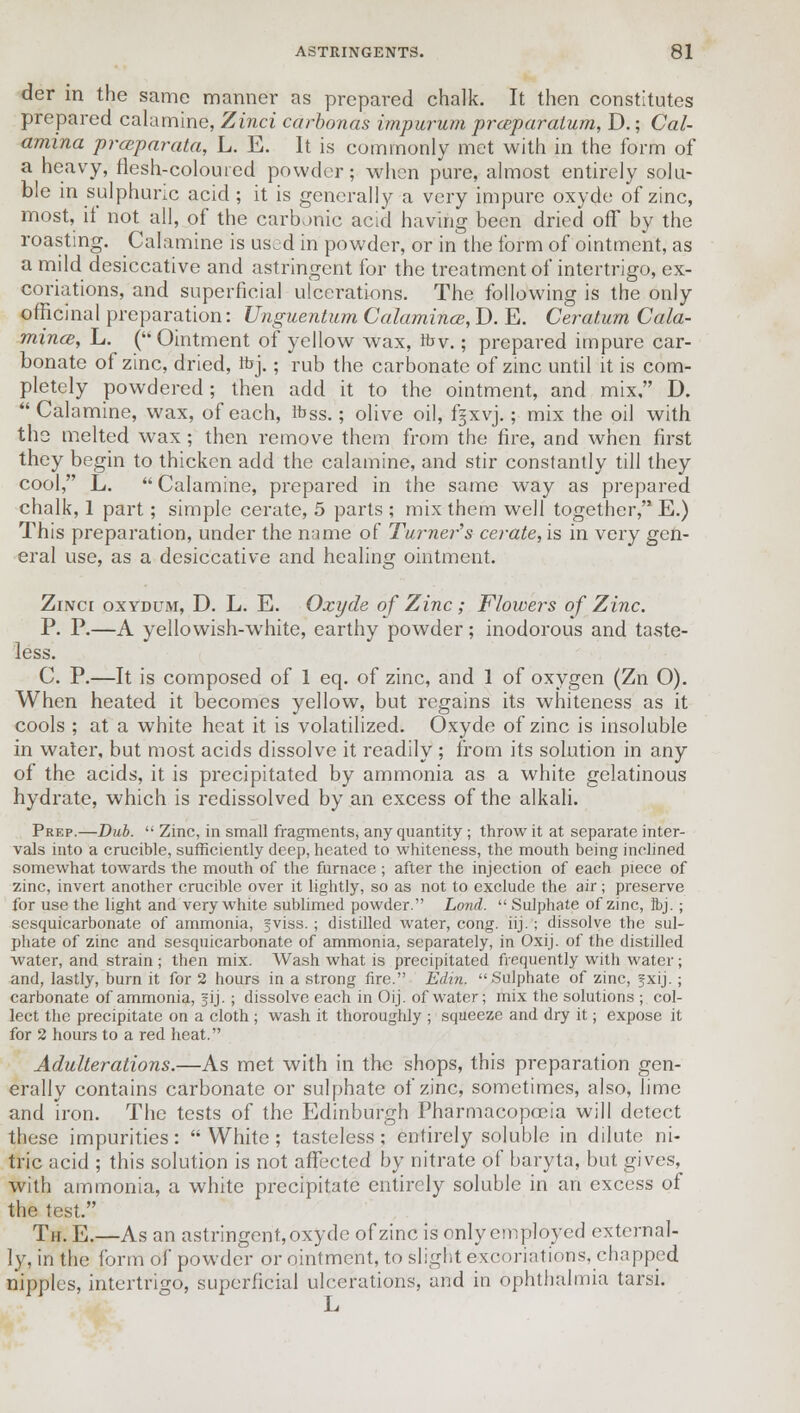 der in the same manner as prepared chalk. It then constitutes prepared calamine, Zinci carbonas impurum preparation, D.; Cal- amina prmparata, L. E. It is commonly met with in the form of a heavy, flesh-coloured powder; when pure, almost entirely solu- ble in sulphuric acid ; it is generally a very impure oxyde of zinc, most, it not all, of the carbonic acid having been dried off by the roasting. Calamine is us.d in powder, or in the form of ointment, as a mild desiccative and astringent for the treatment of intertrigo, ex- coriations, and superficial ulcerations. The following is the only officinal preparation: Unguentum Calamines, D. E. Ceratum Cala- mine, L. ( Ointment of yellow wax, fbv.; prepared impure car- bonate of zinc, dried, rbj.; rub the carbonate of zinc until it is com- pletely powdered; then add it to the ointment, and mix, D.  Calamine, wax, of each, fbss.; olive oil, f§xvj.; mix the oil with tho melted wax; then remove them from the fire, and when first they begin to thicken add the calamine, and stir constantly till they cool, L.  Calamine, prepared in the same way as prepared chalk, 1 part; simple cerate, 5 parts ; mix them well together, E.) This preparation, under the name of Turner's cerate, is in very gen- eral use, as a desiccative and healing ointment. ZrNcr oxydum, D. L. E. Oxyde of Zinc ; Flowers of Zinc. P. P.—A yellowish-white, earthy powder; inodorous and taste- less. C. P.—It is composed of 1 eq. of zinc, and 1 of oxygen (Zn O). When heated it becomes yellow, but regains its whiteness as it cools ; at a white heat it is volatilized. Oxyde of zinc is insoluble in water, but most acids dissolve it readily ; from its solution in any of the acids, it is precipitated by ammonia as a white gelatinous hydrate, which is redissolved by an excess of the alkali. Prep.—Dub.  Zinc, in small fragments, any quantity ; throw it at separate inter- vals into a crucible, sufficiently deep, heated to whiteness, the mouth being inclined somewhat towards the mouth of the furnace ; after the injection of each piece of zinc, invert another crucible over it lightly, so as not to exclude the air; preserve for use the light and very white sublimed powder. Lond.  Sulphate of zinc, Ibj. ; sesquicarbonate of ammonia, fviss. ; distilled water, cong. iij.; dissolve the sul- phate of zinc and sesquicarbonate of ammonia, separately, in Oxij. of the distilled water, and strain ; then mix. Wash what is precipitated frequently with water; and, lastly, burn it for 2 hours in a strong fire. Edin. Sulphate of zinc, jxij. ; carbonate of ammonia, §ij. ; dissolve each in Oij. of water; mix the solutions ; col- lect the precipitate on a cloth ; wash it thoroughly ; squeeze and dry it; expose it for 2 hours to a red heat. Adulterations.—As met with in the shops, this preparation gen- erally contains carbonate or sulphate of zinc, sometimes, also, lime and iron. The tests of the Edinburgh Pharmacopoeia will detect these impurities: White; tasteless; entirely soluble in dilute ni- tric acid ; this solution is not affected by nitrate of baryta, but gives, with ammonia, a white precipitate entirely soluble in an excess of the test. Th. E.—As an astringent, oxyde of zinc is only employed external- ly, in the form of powder or ointment, to slight excoriations, chapped nipples, intertrigo, superficial ulcerations, and in ophthalmia tarsi.