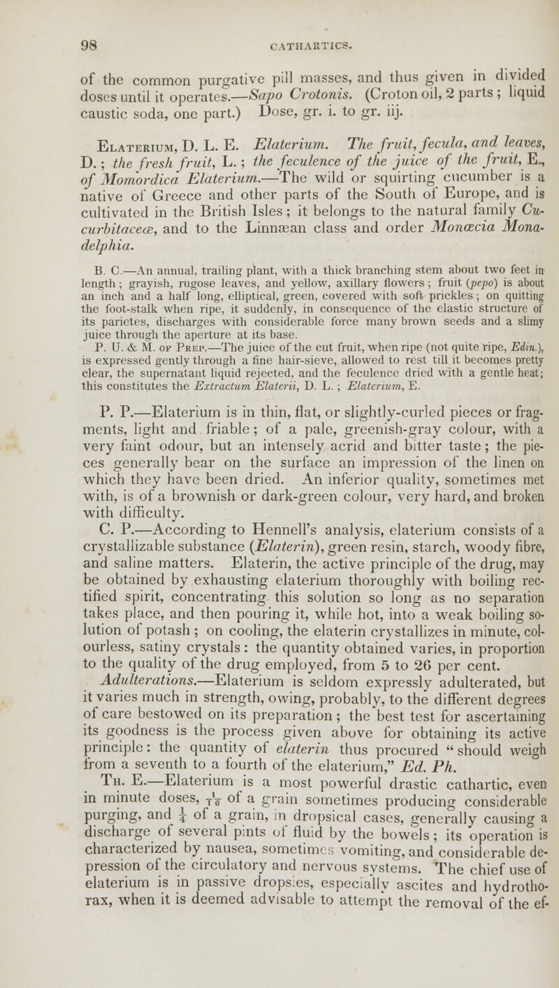 of the common purgative pill masses, and thus given in divided doses until it operates.—Sapo Crotonis. (Croton oil, 2 parts ; liquid caustic soda, one part.) Dose, gr. i. to gr. iij. Elaterium, D. L. E. Elaterium. The fruit, fecula, and leaves, D.; the fresh fruit, L.; the feculence of the juice of the fruit, E., of Momordica Elaterium.—-The wild or squirting cucumber is a native of Greece and other parts of the South of Europe, and is cultivated in the British Isles ; it belongs to the natural family Cu- curbitacece, and to the Linneean class and order Monacia Mona- delphia. B. C.—An annual, trailing plant, with a thick branching stem about two feet in length; grayish, rugose leaves, and yellow, axillary flowers; fruit (pepo) is about an inch and a half long, elliptical, green, covered with soft prickles; on quitting the foot-stalk when ripe, it suddenly, in consequence of the elastic structure of its parietes, discharges with considerable force many brown seeds and a slimy juice through the aperture at its base. P. U. & M. of Prep.—The juice of the cut fruit, when ripe (not quite ripe, Edin.), is expressed gently through a fine hair-sieve, allowed to rest till it becomes pretty clear, the supernatant liquid rejected, and the feculence dried with a gentle heat; this constitutes the Extractum Elaterii, D. L.; Elaterium, E. P. P.—Elaterium is in thin, flat, or slightly-curled pieces or frag- ments, light and friable; of a pale, greenish-gray colour, with a very faint odour, but an intensely acrid and bitter taste; the pie- ces generally bear on the surface an impression of the linen on which they have been dried. An inferior quality, sometimes met with, is of a brownish or dark-green colour, very hard, and broken with difficulty. C. P.—According to HennelFs analysis, elaterium consists of a crystallizable substance (Elaterin), green resin, starch, woody fibre, and saline matters. Elaterin, the active principle of the drug, may be obtained by exhausting elaterium thoroughly with boiling rec- tified spirit, concentrating this solution so long as no separation takes place, and then pouring it, while hot, into a weak boiling so- lution of potash ; on cooling, the elaterin crystallizes in minute, col- ourless, satiny crystals : the quantity obtained varies, in proportion to the quality of the drug employed, from 5 to 26 per cent. Adulterations.—Elaterium is seldom expressly adulterated, but it varies much in strength, owing, probably, to the different degrees of care bestowed on its preparation; the best test for ascertaining its goodness is the process given above for obtaining its active principle: the quantity of elaterin thus procured  should weigh from a seventh to a fourth of the elaterium, Ed. Ph. Th. E.—Elaterium is a most powerful drastic cathartic, even in minute doses, TV of a grain sometimes producing considerable purging, and i of a grain, in dropsical cases, generally causing a discharge of several pints of fluid by the bowels; its operation is characterized by nausea, sometimes vomiting, and considerable de- pression of the circulatory and nervous systems. The chief use of elaterium is in passive dropsies, especially ascites and hydrotho- rax, when it is deemed advisable to attempt the removal of the ef-