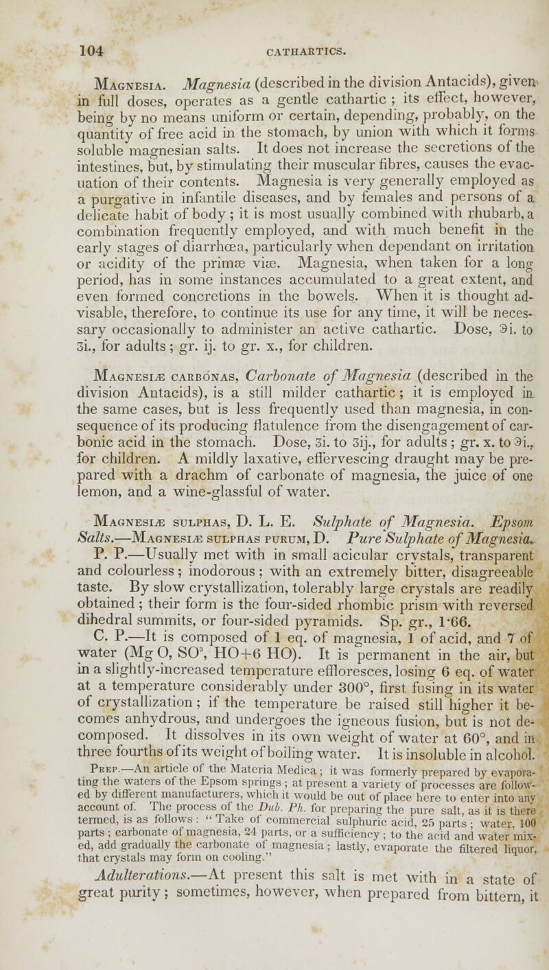 Magnesia. Magnesia (described in the division Antacids), given in full doses, operates as a gentle cathartic ; its effect, however, being by no means uniform or certain, depending, probably, on the quantity of free acid in the stomach, by union with which it forms soluble magnesian salts. It does not increase the secretions of the intestines, but, by stimulating their muscular fibres, causes the evac- uation of their contents. Magnesia is very generally employed as a purgative in infantile diseases, and by females and persons of a delicate habit of body ; it is most usually combined with rhubarb, a combination frequently employed, and with much benefit in the early stages of diarrhoea, particularly when dependant on irritation or acidity of the primoe viae. Magnesia, when taken for a long period, has in some instances accumulated to a great extent, and even formed concretions in the bowels. When it is thought ad- visable, therefore, to continue its use for any time, it will be neces- sary occasionally to administer an active cathartic. Dose, 9i. to 3i., for adults; gr. ij. to gr. x., for children. Magnesia carbonas, Carbonate of Magnesia (described in the division Antacids), is a still milder cathartic; it is employed in the same cases, but is less frequently used than magnesia, in con- sequence of its producing flatulence from the disengagement of car- bonic acid in the stomach. Dose, 3i. to 3ij., for adults ; gr. x. to 9i., for children. A mildly laxative, effervescing draught may be pre- pared with a drachm of carbonate of magnesia, the juice of one lemon, and a wine-glassful of water. Magnesia sulphas, D. L. E. Sulphate of Magnesia. Epsom Salts.—Magnesia sulphas purum, D. Pure Sulphate of Magnesia. P. P.—Usually met with in small acicular crystals, transparent and colourless; inodorous; with an extremely bitter, disagreeable taste. By slow crystallization, tolerably large crystals are readily obtained; their form is the four-sided rhombic prism with reversed dihedral summits, or four-sided pyramids. Sp. gr., T66. C. P.—It is composed of 1 eq. of magnesia, 1 of acid, and 7 of water (Mg O, SO3, HO+6 HO). It is permanent in the air, but in a slightly-increased temperature effloresces, losing 6 eq. of water at a temperature considerably under 300°, first fusing in its water of crystallization; if the temperature be raised still higher it be- comes anhydrous, and undergoes the igneous fusion, but is not de- composed. It dissolves in its own weight of water at 60°, and in three fourths of its weight of boiling water. It is insoluble in alcohol. Prep.—An article of the Materia Medica ; it was formerly prepared by evapora- ting the waters of the Epsom springs ; at present a variety of processes are follow- ed by different manufacturers, which it would be out of place here to enter into any account of. The process of the Dub. Ph. for preparing the pure salt, as it is there termed, is as follows :  Take of commercial sulphuric acid, 25 parts • water 100 parts ; carbonate of magnesia, 24 parts, or a sufficiency ; to the acid and water mix- ed, add gradually the carbonate of magnesia; lastly, evaporate the filtered liquor, that crystals may form on cooling. Adulterations.—At present this salt is met with in a state of great purity; sometimes, however, when prepared from bittern, it