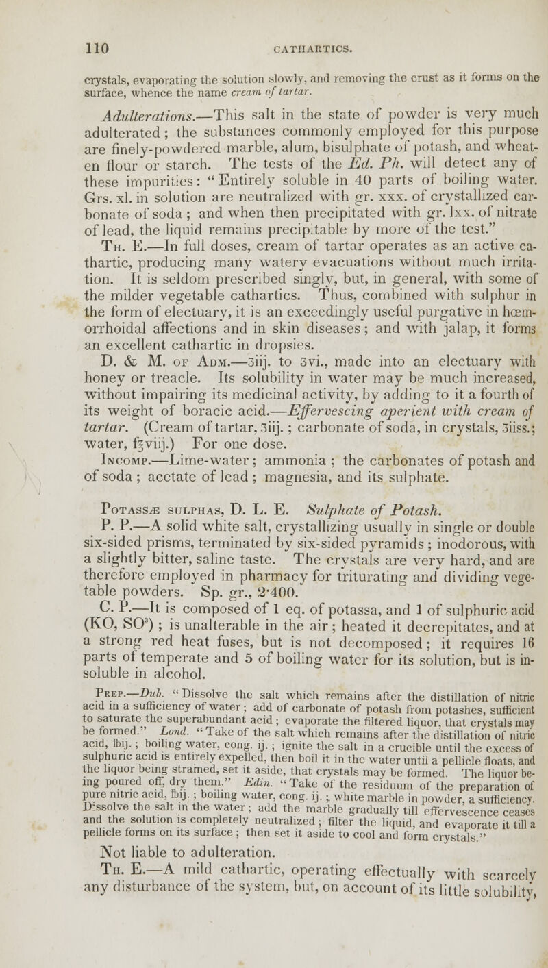 crystals, evaporating the solution slowly, and removing the crust as it forms on the surface, whence the name cream of tartar. Adulterations.—-This salt in the state of powder is very much adulterated; the substances commonly employed for this purpose are finely-powdered marble, alum, bisulphate of potash, and wheat- en flour or starch. The tests of the Ed. Ph. will detect any of these impurities: Entirely soluble in 40 parts of boiling water. Grs. xl. in solution are neutralized with gr. xxx. of crystallized car- bonate of soda ; and when then precipitated with gr. lxx. of nitrate of lead, the liquid remains precipitable by more of the test. Th. E.—In full doses, cream of tartar operates as an active ca- thartic, producing many watery evacuations without much irrita- tion. It is seldom prescribed singly, but, in general, with some of the milder vegetable cathartics. Thus, combined with sulphur in the form of electuary, it is an exceedingly useful purgative in hoem- orrhoidal affections and in skin diseases; and with jalap, it forms an excellent cathartic in dropsies. D. & M. of Adm.—3iij. to 3vi., made into an electuary with honey or treacle. Its solubility in water may be much increased, without impairing its medicinal activity, by adding to it a fourth of its weight of boracic acid.—Effervescing aperient with cream of tartar. (Cream of tartar, 3iij.; carbonate of soda, in crystals, 3iiss.; water, f§viij.) For one dose. Incomp.—Lime-water; ammonia ; the carbonates of potash and of soda ; acetate of lead ; magnesia, and its sulphate. Potass^e sulphas, D. L. E. Sulphate of Potash. P. P.—A solid white salt, crystallizing usually in single or double six-sided prisms, terminated by six-sided pyramids ; inodorous, with a slightly bitter, saline taste. The crystals are very hard, and are therefore employed in pharmacy for triturating and dividing vege- table powders. Sp. gr., 2*400. C P.—It is composed of 1 eq. of potassa, and 1 of sulphuric acid (KO, SO3); is unalterable in the air; heated it decrepitates, and at a strong red heat fuses, but is not decomposed ; it requires 16 parts of temperate and 5 of boiling water for its solution, but is in- soluble in alcohol. Prep.—Dub.  Dissolve the salt which remains after the distillation of nitric acid in a sufficiency of water; add of carbonate of potash from potashes, sufficient to saturate the superabundant acid ; evaporate the filtered liquor, that crystals may be formed. Lond.  Take of the salt Avhich remains after the distillation of nitric acid ftij.; boding water, cong. ij. ; ignite the salt in a crucible until the excess of sulphuric acid is entirely expelled, then boil it in the water until a pellicle floats, and the liquor being stramed, set it aside, that crystals may be formed The liquor be- ing poured off dry them. Edin. Take of the residuum of the preparation of pure nitric acid Ibij.; boiling water, cong. ij.; white marble in powder, a sufficiency. Dissolve the salt in the water; add the marble gradually till effervescence ceases and the solution is completely neutralized ; filter the liquid, and evaporate it till a pellicle forms on its surface ; then set it aside to cool and form crystals. Not liable to adulteration. Th. E.—A mild cathartic, operating effectually with scarcely any disturbance of the system, but, on account of its little solubility,