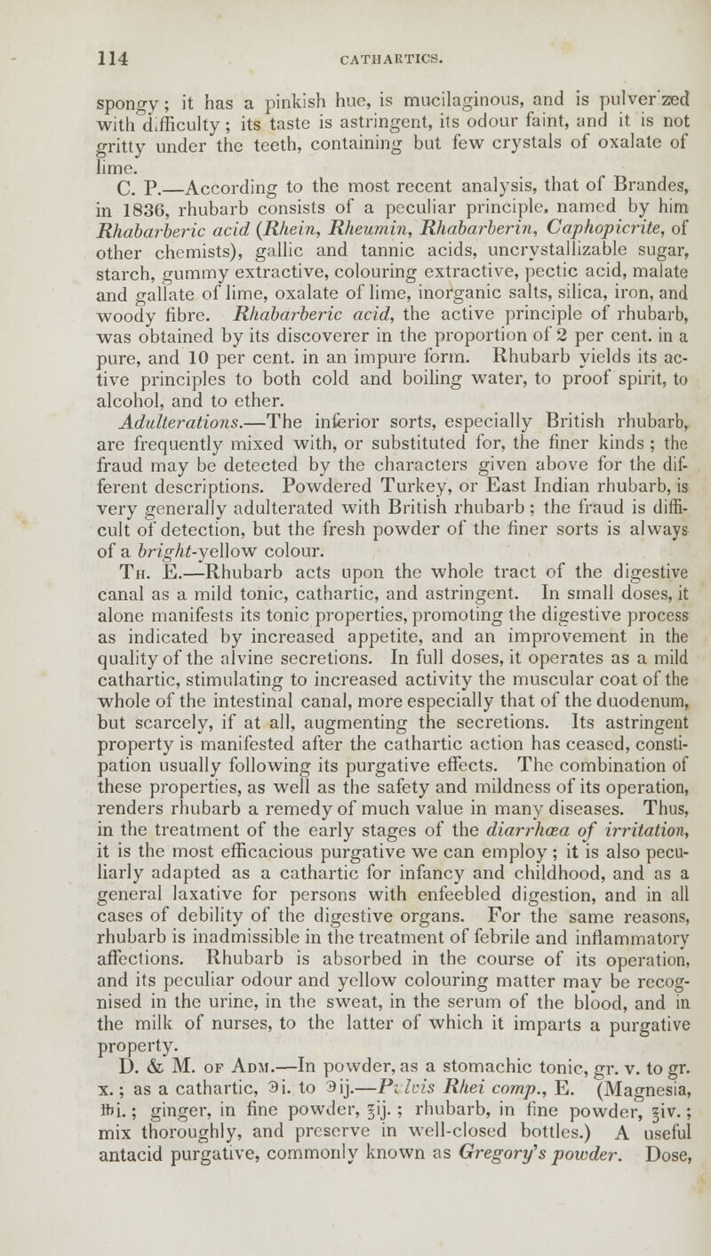 spongy; it has a pinkish hue, is mucilaginous, and is pulver'zed with difficulty; its taste is astringent, its odour faint, and it is not gritty under the teeth, containing but few crystals of oxalate of lime. C. P. According to the most recent analysis, that of Brandes, in 1836, rhubarb consists of a peculiar principle, named by him Rhabarberic acid (Rhein, Rheumin, Rhabarberin, Caphopicrite, of other chemists), gallic and tannic acids, uncrystallizable sugar, starch, gummy extractive, colouring extractive, pectic acid, malate and gallate of lime, oxalate of lime, inorganic salts, silica, iron, and woody fibre. Rhabarberic acid, the active principle of rhubarb, was obtained by its discoverer in the proportion of 2 per cent, in a pure, and 10 per cent, in an impure form. Rhubarb yields its ac- tive principles to both cold and boiling water, to proof spirit, to alcohol, and to ether. Adulterations.—The inferior sorts, especially British rhubarb, are frequently mixed with, or substituted for, the finer kinds ; the fraud may be detected by the characters given above for the dif- ferent descriptions. Powdered Turkey, or East Indian rhubarb, is very generally adulterated with British rhubarb; the fraud is diffi- cult of detection, but the fresh powder of the finer sorts is always of a bright-yeWovr colour. Th. E.—Rhubarb acts upon the whole tract of the digestive canal as a mild tonic, cathartic, and astringent. In small doses, it alone manifests its tonic properties, promoting the digestive process as indicated by increased appetite, and an improvement in the quality of the alvine secretions. In full doses, it operates as a mild cathartic, stimulating to increased activity the muscular coat of the whole of the intestinal canal, more especially that of the duodenum, but scarcely, if at all, augmenting the secretions. Its astringent property is manifested after the cathartic action has ceased, consti- pation usually following its purgative effects. The combination of these properties, as well as the safety and mildness of its operation, renders rhubarb a remedy of much value in many diseases. Thus, in the treatment of the early stages of the diarrhcea of irritation, it is the most efficacious purgative we can employ ; it is also pecu- liarly adapted as a cathartic for infancy and childhood, and as a general laxative for persons with enfeebled digestion, and in all cases of debility of the digestive organs. For the same reasons, rhubarb is inadmissible in the treatment of febrile and inflammatory affections. Rhubarb is absorbed in the course of its operation, and its peculiar odour and yellow colouring matter may be recog- nised in the urine, in the sweat, in the serum of the blood, and in the milk of nurses, to the latter of which it imparts a purgative property. I). & M. of Adm.—In powder, as a stomachic tonic, gr. v. to gr. x.; as a cathartic, 9i. to 3ij.—Pzlvis Rhei comp., E. (Magnesia, fti.; ginger, in fine powder, ^ij.; rhubarb, in fine powder, §iv.; mix thoroughly, and preserve in well-closed bottles.) A useful antacid purgative, commonly known as Gregory's powder. Dose,