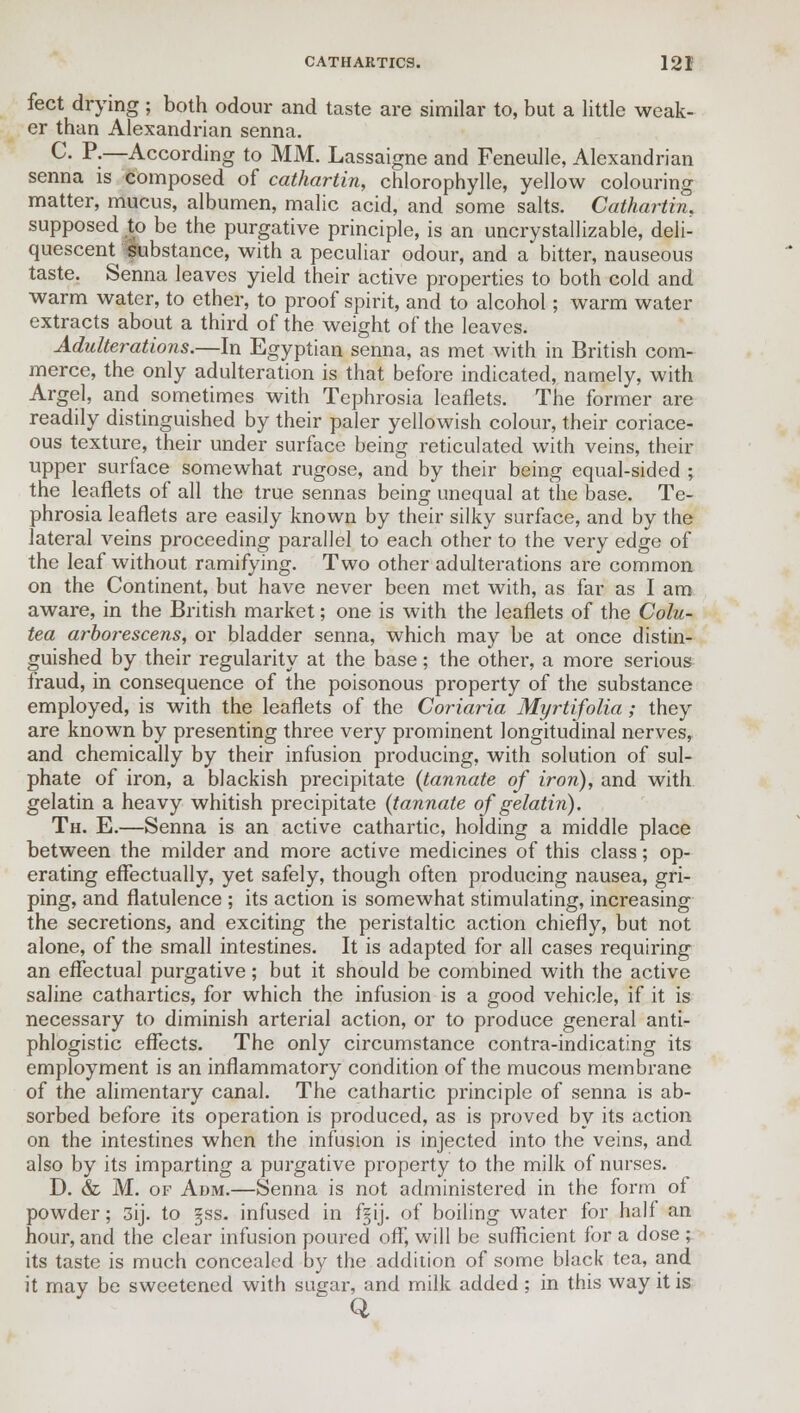 feet drying ; both odour and taste are similar to, but a little weak- er than Alexandrian senna. c- p;—According to MM. Lassaigne and Feneulle, Alexandrian senna is composed of cathartin, chlorophylle, yellow colouring matter, mucus, albumen, malic acid, and some salts. Cathartin. supposed to be the purgative principle, is an uncrystallizable, deli- quescent fubstance, with a peculiar odour, and a bitter, nauseous taste. Senna leaves yield their active properties to both cold and warm water, to ether, to proof spirit, and to alcohol; warm water extracts about a third of the weight of the leaves. Adulterations.—In Egyptian senna, as met with in British com- merce, the only adulteration is that before indicated, namely, with Argel, and sometimes with Tephrosia leaflets. The former are readily distinguished by their paler yellowish colour, their coriace- ous texture, their under surface being reticulated with veins, their upper surface somewhat rugose, and by their being equal-sided ; the leaflets of all the true sennas being unequal at the base. Te- phrosia leaflets are easily known by their silky surface, and by the lateral veins proceeding parallel to each other to the very edge of the leaf without ramifying. Two other adulterations are common on the Continent, but have never been met with, as far as I am aware, in the British market; one is with the leaflets of the Colu- tea arborescens, or bladder senna, which may be at once distin- guished by their regularity at the base; the other, a more serious fraud, in consequence of the poisonous property of the substance employed, is with the leaflets of the Coriaria Myrtifolia ; they are known by presenting three very prominent longitudinal nerves, and chemically by their infusion producing, with solution of sul- phate of iron, a blackish precipitate (tannate of iron), and with gelatin a heavy whitish precipitate (tannate of gelatin). Th. E.—Senna is an active cathartic, holding a middle place between the milder and more active medicines of this class; op- erating effectually, yet safely, though often producing nausea, gri- ping, and flatulence ; its action is somewhat stimulating, increasing the secretions, and exciting the peristaltic action chiefly, but not alone, of the small intestines. It is adapted for all cases requiring an effectual purgative; but it should be combined with the active saline cathartics, for which the infusion is a good vehicle, if it is necessary to diminish arterial action, or to produce general anti- phlogistic effects. The only circumstance contra-indicating its employment is an inflammatory condition of the mucous membrane of the alimentary canal. The cathartic principle of senna is ab- sorbed before its operation is produced, as is proved by its action on the intestines when the infusion is injected into the veins, and also by its imparting a purgative property to the milk of nurses. D. & M. of Adm.—Senna is not administered in the form oi powder; 3ij. to 3SS. infused in fgij. of boiling water for half an hour, and the clear infusion poured off, will be sufficient for a dose ; its taste is much concealed by the addition of some black tea, and it may be sweetened with sugar, and milk added ; in this way it is Q