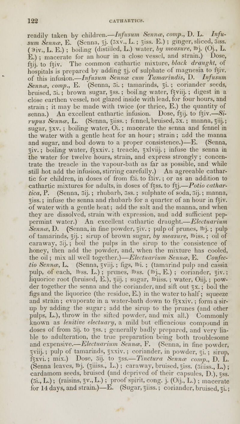 readily taken by children.—Infusum Sennce, comp., D. L. Infu- sum Sennce, E. (Senna, gj. (3xv., L.; giss. E.) ; ginger, sliced, 3iss. (3iv.,L. E.) ; boiling (distilled, L.) water, by measure, fcj. (Oj., L. E.) ; macerate for an hour in a close vessel, and strain.) Dose, fsij. to f§iv. The common cathartic mixture, black draught, of hospitals is prepared by adding §j. of sulphate of magnesia to f^iv. of this infusion.—Infusum Sennce cum Tamarindis, D. Infusum Sennce, comp., E. (Senna, 3i.; tamarinds, §i. ; coriander seeds, bruised, 3i.; brown sugar, §ss.; boiKng water, fgviij.; digest in a close earthen vessel, not glazed inside with lead, for four hours, and strain; it may be made with twice (or thrice, E.) the quantity of senna.) An excellent cathartic infusion. Dose, f§ij. to f§iv.—Si- rupus Sennce, L. (Senna, giiss.; fennel, bruised, 3x.; manna, S-iij.; sugar, §xv.; boiling water, Oi.; macerate the senna and fennel in the water with a gentle heat for an hour; strain; add the manna and sugar, and boil down to a proper consistence.)—E. (Senna, ^iv.; boiling water, fgxxiv.; treacle, gxlviij.; infuse the senna in the water for twelve hours, strain, and express strongly; concen- trate the treacle in the vapour-bath as far as possible, and while still hot add the infusion, stirring carefully.) An agreeable cathar- tic for children, in doses of from fsi. to f3iv.; or as an addition to cathartic mixtures for adults, in doses of f^ss. to fgj.—Potio cathar- tica, P. (Senna, 3ij.; rhubarb, 3ss.; sulphate of soda, 3ij.; manna, giss.; infuse the senna and rhubarb for a quarter of an hour in f^iv. of water with a gentle heat; add the salt and the manna, and when they are dissolved, strain with expression, and add sufficient pep- permint water.) An excellent cathartic draught.—Electuarium Sennce, D. (Senna, in fine powder, §iv.; pulp of prunes, ibj.; pulp of tamarinds, §ij.; sirup of brown sugar, by measure, foiss.; oil of caraway, 3ij.; boil the pulps in the sirup to the consistence of honey, then add the powder, and, when the mixture has cooled, the oil; mix all well together.)—Electuarium Sennce, E. Confec- tio Sennce, L. (Senna, §viij.; figs, foi. ; (tamarind pulp and cassia pulp, of each, ibss. L.); prunes, ftss. (foj., E.) ; coriander, §iv.; liquorice root (bruised, E.), giij.; sugar, Ibiiss.; water, Oiij.; pow- der together the senna and the coriander, and sift out §x.; boil the figs and the liquorice (the residue, E.) in the water to half; squeeze and strain ; evaporate in a water-bath down to f^xxiv.; form a sir- up by adding the sugar; add the sirup to the prunes (and other pulps, L.), throw in the sifted powder, and mix all.) Commonly known as lenitive electuary, a mild but efficacious compound in doses of from 3ij. to zss.; generally badly prepared, and very lia- ble to adulteration, the true preparation being both troublesome and expensive.—Electuarium Sennce, F. (Senna, in fine powder, gviij.; pulp of tamarinds, ^xxiv.; coriander, in powder, ^i.; sirup, f§xvi.; mix.) Dose, 3ij. to §ss.—Tinctura Sennce comp., D. L. (Senna leaves, frj. (§iiiss., L.) ; caraway, bruised, §iss. (3hiss., L.); cardamom seeds, bruised (and deprived of their capsules, D.), §ss. (3i, L.); (raisins, ^v.,L.); proof spirit, cong. j. (Oij., L.); macerate for 14 days, and strain.)—E. (Sugar, 5-iiss.; coriander, bruised, §i.;