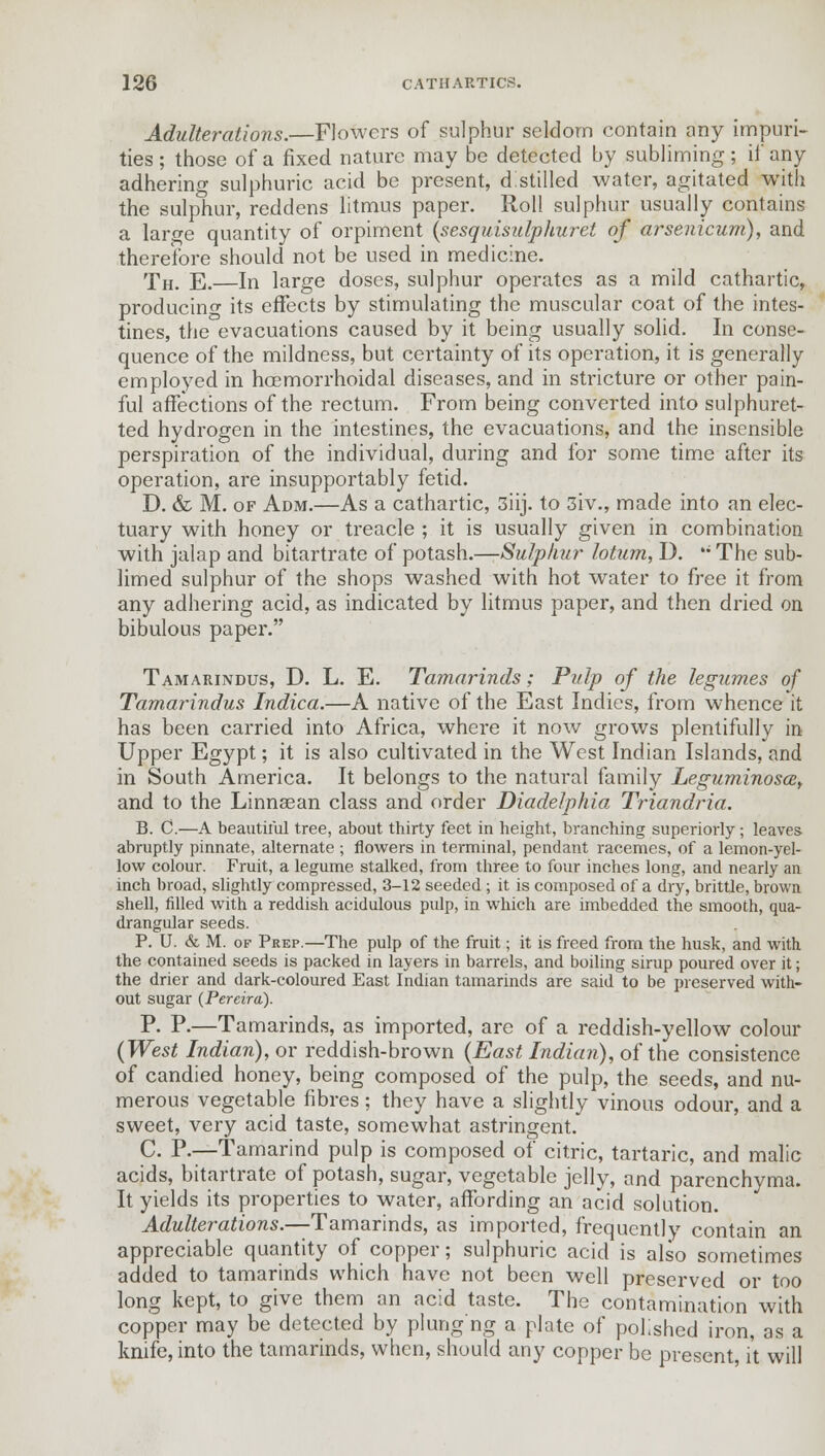 Adulterations.—Flowers of sulphur seldom contain any impuri- ties ; those of a fixed nature may be detected by subliming; if any adhering sulphuric acid be present, distilled water, agitated with the sulphur, reddens litmus paper. Roll sulphur usually contains a laro-e quantity of orpiment (sesquisidphuret of arsenicum), and therefore should not be used in medicine. Th. E.—In large doses, sulphur operates as a mild cathartic, producing its effects by stimulating the muscular coat of the intes- tines, the evacuations caused by it being usually solid. In conse- quence of the mildness, but certainty of its operation, it is generally employed in hoemorrhoidal diseases, and in stricture or other pain- ful affections of the rectum. From being converted into sulphuret- ted hydrogen in the intestines, the evacuations, and the insensible perspiration of the individual, during and for some time after its operation, are insupportably fetid. D. & M. of Adm.—As a cathartic, 3iij. to 3iv., made into an elec- tuary with honey or treacle ; it is usually given in combination with jalap and bitartrate of potash.—Sulphur lotum, I). ,; The sub- limed sulphur of the shops washed with hot water to free it from any adhering acid, as indicated by litmus paper, and then dried on bibulous paper. Tamarindus, D. L. E. Tamarinds; Pulp of the legumes of Tamarindus Indica.—A native of the East Indies, from whence it has been carried into Africa, where it now grows plentifully in Upper Egypt; it is also cultivated in the West Indian Islands, and in South America. It belongs to the natural family Leguminosa, and to the Linnaean class and order Diadelphia Triandria. B. C.—A beautiful tree, about thirty feet in height, branching superiorly; leaves abruptly pinnate, alternate ; flowers in terminal, pendant racemes, of a lemon-yel- low colour. Fruit, a legume stalked, from three to four inches long, and nearly an inch broad, slightly compressed, 3-12 seeded ; it is composed of a dry, brittle, brown shell, filled with a reddish acidulous pulp, in which are imbedded the smooth, qua- drangular seeds. P. U. & M. of Prep.—The pulp of the fruit; it is freed from the husk, and with the contained seeds is packed in layers in barrels, and boiling sirup poured over it; the drier and dark-coloured East Indian tamarinds are said to be preserved with- out sugar (Pereira). P. P.—Tamarinds, as imported, are of a reddish-yellow colour (West Indian), or reddish-brown (East Indian), of the consistence of candied honey, being composed of the pulp, the seeds, and nu- merous vegetable fibres; they have a slightly vinous odour, and a sweet, very acid taste, somewhat astringent. C. P.—Tamarind pulp is composed of citric, tartaric, and malic acids, bitartrate of potash, sugar, vegetable jelly, and parenchyma. It yields its properties to water, affording an acid solution. Adulterations.—Tamarinds, as imported, frequently contain an appreciable quantity of copper; sulphuric acid is also sometimes added to tamarinds which have not been well preserved or too long kept, to give them an acid taste. The contamination with copper may be detected by plung'ng a plate of polished iron, as a knife, into the tamarinds, when, should any copper be present, it will