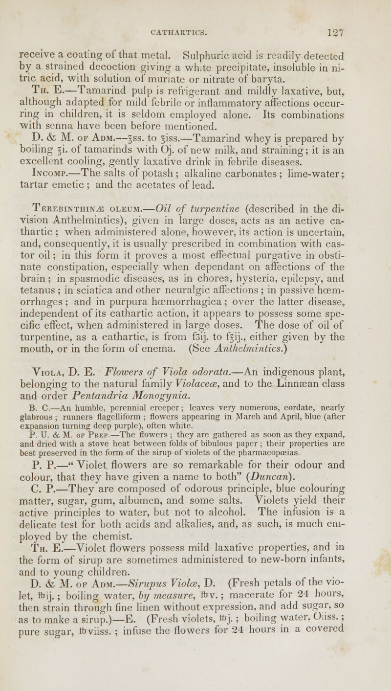 receive a coating of that metal. Sulphuric acid is readily detected by a strained decoction giving a white precipitate, insoluble in ni- tric acid, with solution of muriate or nitrate of baryta. Th. E.—Tamarind pulp is refrigerant and mildly laxative, but, although adapted for mild febrile or inflammatory affections occur- ring in children, it is seldom employed alone. Its combinations with senna have been before mentioned. D. & M. of Adm.—§ss. to §iss.—Tamarind whey is prepared by boiling §i. of tamarinds with Oj. of new milk, and straining; it is an excellent cooling, gently laxative drink in febrile diseases. Incomp.—The salts of potash ; alkaline carbonates ; lime-water; tartar emetic; and the acetates of lead. TerebinthinjE oleum.—Oil of turpentine (described in the di- vision Anthelmintics), given in large doses, acts as an active ca- thartic ; when administered alone, however, its action is uncertain, and, consequently, it is usually prescribed in combination with cas- tor oil; in this form it proves a most effectual purgative in obsti- nate constipation, especially when dependant on affections of the brain; in spasmodic diseases, as in chorea, hysteria, epilepsy, and tetanus ; in sciatica and other neuralgic affections ; in passive haem- orrhages ; and in purpura hcemorrhagica; over the latter disease, independent of its cathartic action, it appears to possess some spe- cific effect, when administered in large doses. The dose of oil of turpentine, as a cathartic, is from f3ij. to ffij., either given by the mouth, or in the form of enema. (See Anthelmintics.) Viola, D. E. Flowers of Viola odorata.—An indigenous plant, belonging to the natural family Violacece, and to the Linnasan class and order Pentandria Monogynia. B. C.—An humble, perennial creeper; leaves very numerous, cordate, nearly glabrous ; runners flagelliform ; flowers appearing in March and April, blue (after expansion turning deep purple), often white. P. U. & M. of Prep.—The flowers ; they are gathered as soon as they expand, and dried with a stove heat between folds of bibulous paper ; their properties are best preserved in the form of the sirup of violets of the pharmacopoeias. P. P.— Violet flowers are so remarkable for their odour and colour, that they have given a name to both {Duncan). C. P.—They are composed of odorous principle, blue colouring matter, sugar, gum, albumen, and some salts. Violets yield their active principles to water, but not to alcohol. The infusion is a delicate test for both acids and alkalies, and, as such, is much em- ployed by the chemist. Th. E.—Violet flowers possess mild laxative properties, and in the form of sirup are sometimes administered to new-born infants, and to young children. D. & M. of Adm.—Sirupus Violce, D. (Fresh petals of the vio- let, ibij.; boiling water, by measure, Ibv.; macerate for 24 hours, then strain through fine linen without expression, and add sugar, so as to make a sirup.)—E. (Fresh violets, rbj.; boiling water. Oiiss.; pure sugar, ibviiss. ; infuse the flowers for 24 hours in a covered