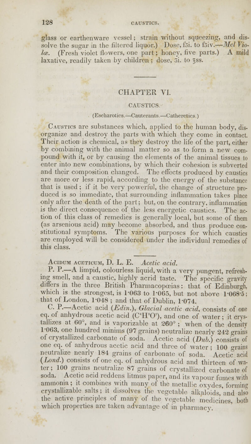 glass or earthenware vessel; strain without squeezing, and dis- solve the sugar in the filtered liquor.) Dose, f3i. to ftiv.—Mel Vio- la. (Fresh violet flowers, one part; honey, live parts.) A mild laxative, readily taken by children ; dose, 3i. to §ss. CHAPTER VI. CAUSTICS. (Escharotics.—Cauterants.—Catheretics.) Caustics are substances which, applied to the human body, dis- organize and destroy the parts with which they come in contact. Their action is chemical, as they destroy the life of the part, either by combining with the animal matter so as to form a new com- pound with it, or by causing the elements of the animal tissues to enter into new combinations, by which their cohesion is subverted and their composition changed. The effects produced by caustics are more or less rapid, according to the energy of the substance that is used; if it be very powerful, the change of structure pro- duced is so immediate, that surrounding inflammation takes place only after the death of the part; but, on the contrary, inflammation is the direct consequence of the less energetic caustics. The ac- tion of this class of remedies is generally local, but some of them (as arsenious acid) may become absorbed, and thus produce con- stitutional symptoms. The various purposes for which caustics are employed will be considered under the individual remedies of this class. Acidum aceticum, D. L. E. Acetic acid. P- P-—A limpid, colourless liquid, with a very pungent, refresh- ing smell, and a caustic, highly acrid taste. The specific gravity differs in the three British Pharmacopoeias: that of Edinburgh, which is the strongest, is 1-063 to 1-065, but not above 1-068-5; that of London, 1-048 ; and that of Dublin, 1*074. C- P-—Acetic acid (Edin.), Glacial acetic acid, consists of one eq. of anhydrous acetic acid (C4H303), and one of water; it crys- tallizes at 60°, and is vaporizable at 260° ; when of the density 1-063, one hundred minims (97 grains) neutralize nearly 242 grains of crystallized carbonate of soda. Acetic acid (Dub.) consists of one eq. of anhydrous acetic acid and three of water ; 100 grains neutralize nearly 184 grains of carbonate of soda. 'Acetic acid (Lond.) consists of one eq. of anhydrous acid and thirteen of wa- ter; 100 grains neutralize 87 grains of crystallized carbonate of soda. Acetic acid reddens litmus paper, and its vapour fumes with ammonia; it combines with many of the metallic oxydes, forming crystallizable salts; it dissolves the vegetable alkaloids,'and also the active principles of many of the vegetable medicines, both which properties are taken advantage of in pharmacy.