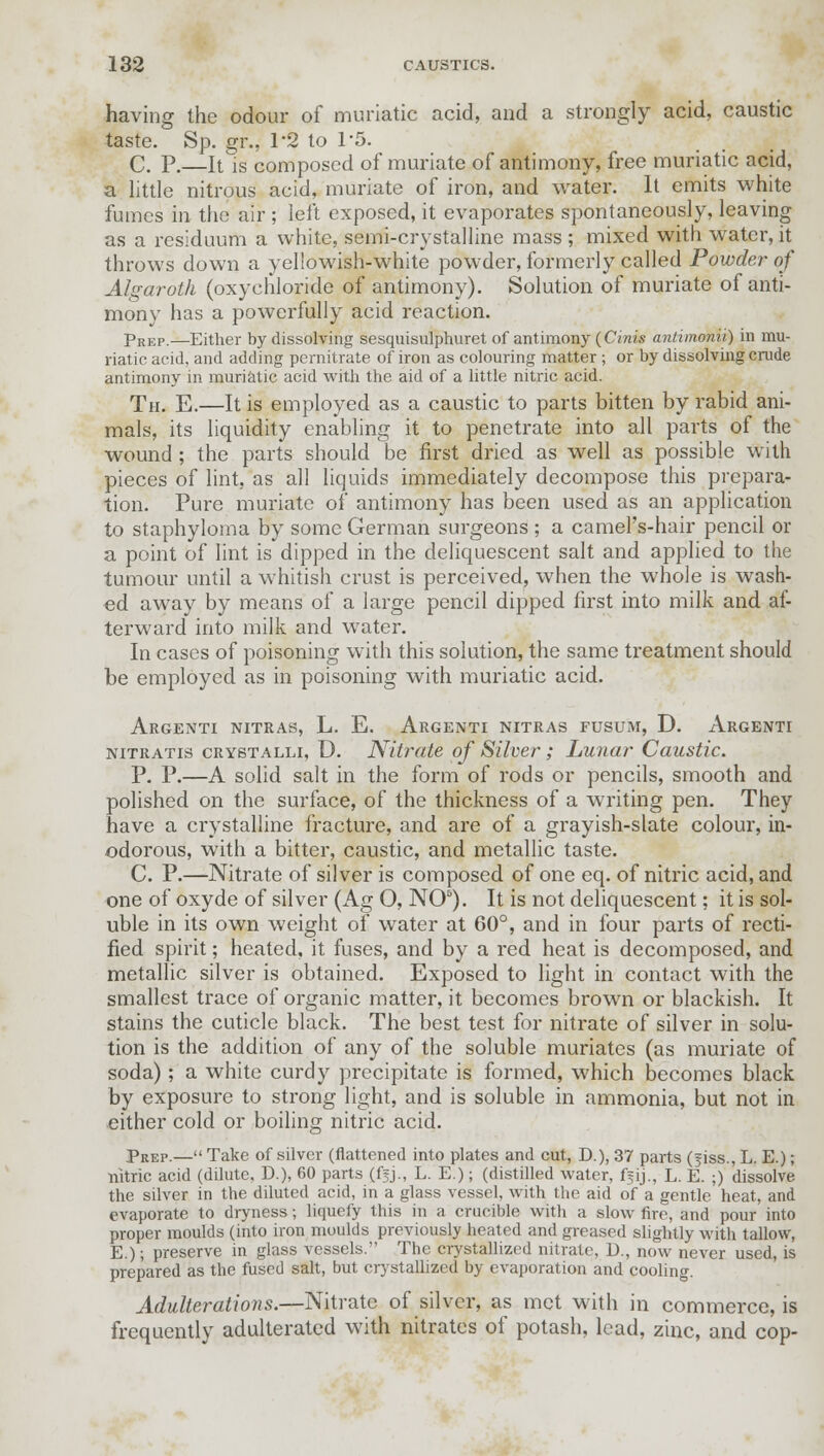 having the odour of muriatic acid, and a strongly acid, caustic taste. Sp. gr., 1-2 to 15. C. P.—It is composed of muriate of antimony, free muriatic acid, a little nitrous acid, muriate of iron, and water. It emits white fumes in the air ; left exposed, it evaporates spontaneously, leaving as a residuum a white, semi-crystalline mass ; mixed with water, it throws down a yeliowish-white powder, formerly called Powder of Algaroth (oxychloride of antimony). Solution of muriate of anti- mony has a powerfully acid reaction. pREP.—Either by dissolving sesquisulphuret of antimony (Cinis antimonii) in mu- riatic acid, and adding pernitrate of iron as colouring matter; or by dissolving crude antimony in muriatic acid with the aid of a little nitric acid. Th. E.—It is employed as a caustic to parts bitten by rabid ani- mals, its liquidity enabling it to penetrate into all parts of the wound ; the parts should be first dried as well as possible with pieces of lint, as all liquids immediately decompose this prepara- tion. Pure muriate of antimony has been used as an application to staphyloma by some German surgeons ; a camel's-hair pencil or a point of lint is dipped in the deliquescent salt and applied to the tumour until a whitish crust is perceived, when the whole is wash- ed away by means of a large pencil dipped first into milk and af- terward into milk and water. In cases of poisoning with this solution, the same treatment should be employed as in poisoning with muriatic acid. Argenti nitras, L. E. Argenti nitras fusum, D. Argenti nitratis crystalli, D. Nitrate of Silver; Lunar Caustic. P. P.—A solid salt in the form of rods or pencils, smooth and polished on the surface, of the thickness of a writing pen. They have a crystalline fracture, and are of a grayish-slate colour, in- odorous, with a bitter, caustic, and metallic taste. C. P.—Nitrate of silver is composed of one eq. of nitric acid, and one of oxyde of silver (Ag O, NO5). It is not deliquescent; it is sol- uble in its own weight of water at 60°, and in four parts of recti- fied spirit; heated, it fuses, and by a red heat is decomposed, and metallic silver is obtained. Exposed to light in contact with the smallest trace of organic matter, it becomes brown or blackish. It stains the cuticle black. The best test for nitrate of silver in solu- tion is the addition of any of the soluble muriates (as muriate of soda); a white curdy precipitate is formed, which becomes black by exposure to strong light, and is soluble in ammonia, but not in either cold or boiling nitric acid. pREP.— Take of silver (flattened into plates and cut, D.), 37 parts (jiss., L. E.); nitric acid (dilute. D.), 60 parts (f^j., L. E.); (distilled water, ffij., L. E. ;) dissolve the silver in the diluted acid, in a glass vessel, with the aid of a gentle heat, and evaporate to dryness; liquefy this in a crucible with a slow fire, and pour into proper moulds (into iron moulds previously heated and greased slightly with tallow, E.); preserve in glass vessels. The crystallized nitrate, U., now never used, is prepared as the fused salt, but crystallized by evaporation and cooling. Adulterations.—Nitrate of silver, as met with in commerce, is frequently adulterated with nitrates of potash, lead, zinc, and cop-