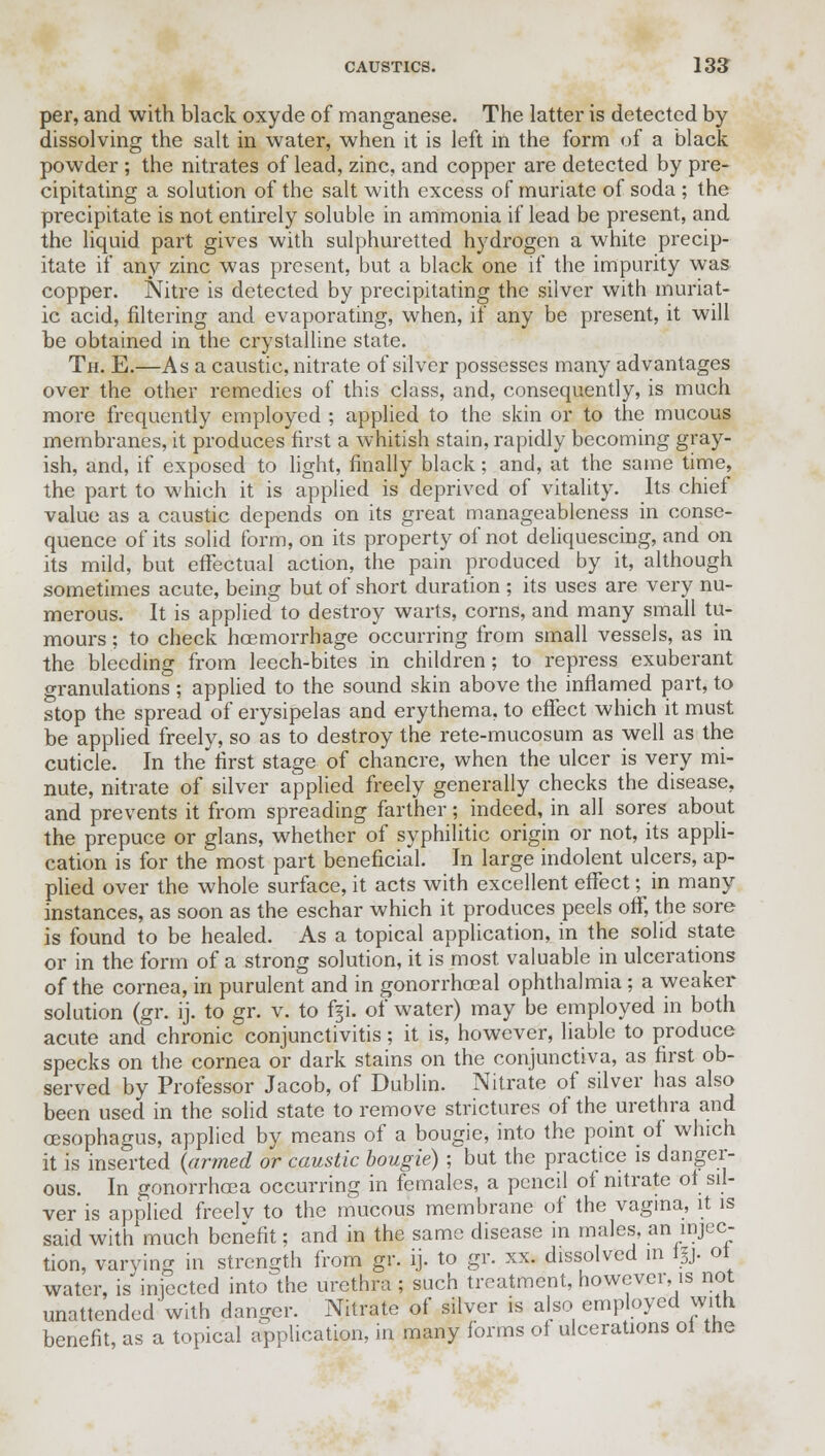 per, and with black oxyde of manganese. The latter is detected by dissolving the salt in water, when it is left in the form of a black powder ; the nitrates of lead, zinc, and copper are detected by pre- cipitating a solution of the salt with excess of muriate of soda ; the precipitate is not entirely soluble in ammonia if lead be present, and the liquid part gives with sulphuretted hydrogen a white precip- itate if any zinc was present, but a black one if the impurity was copper. Nitre is detected by precipitating the silver with muriat- ic acid, filtering and evaporating, when, if any be present, it will be obtained in the crystalline state. Th. E.—As a caustic, nitrate of silver possesses many advantages over the other remedies of this class, and, consequently, is much more frequently employed ; applied to the skin or to the mucous membranes, it produces first a whitish stain, rapidly becoming gray- ish, and, if exposed to light, finally black; and, at the same time, the part to which it is applied is deprived of vitality. Its chief value as a caustic depends on its great manageableness in conse- quence of its solid form, on its property of not deliquescing, and on its mild, but effectual action, the pain produced by it, although sometimes acute, being but of short duration ; its uses are very nu- merous. It is applied to destroy warts, corns, and many small tu- mours ; to check haemorrhage occurring from small vessels, as in the bleeding from leech-bites in children; to repress exuberant granulations ; applied to the sound skin above the inflamed part, to stop the spread of erysipelas and erythema, to effect which it must be applied freely, so as to destroy the rete-mucosum as well as the cuticle. In the first stage of chancre, when the ulcer is very mi- nute, nitrate of silver applied freely generally checks the disease, and prevents it from spreading farther; indeed, in all sores about the prepuce or glans, whether of syphilitic origin or not, its appli- cation is for the most part beneficial. In large indolent ulcers, ap- plied over the whole surface, it acts with excellent effect; in many instances, as soon as the eschar which it produces peels off, the sore is found to be healed. As a topical application, in the solid state or in the form of a strong solution, it is most valuable in ulcerations of the cornea, in purulent and in gonorrhoeal ophthalmia; a weaker solution (gr. ij. to gr. v. to %i. of water) may be employed in both acute and chronic conjunctivitis; it is, however, liable to produce specks on the cornea or dark stains on the conjunctiva, as first ob- served by Professor Jacob, of Dublin. Nitrate of silver has also been used in the solid state to remove strictures of the urethra and oesophagus, applied by means of a bougie, into the point of which it is inserted (armed or caustic bougie) ; but the practice is danger- ous. In gonorrhoea occurring in females, a pencil of nitrate of sil- ver is applied freelv to the mucous membrane of the vagina, it is said with much benefit; and in the same disease in males, an injec- tion, varying in strength from gr. ij. to gr. xx. dissolved in iy. 01 water, is injected into the urethra ; such treatment, however, is not unattended'with danger. Nitrate of silver is also employed with benefit, as a topical application, in many forms of ulcerations ol me