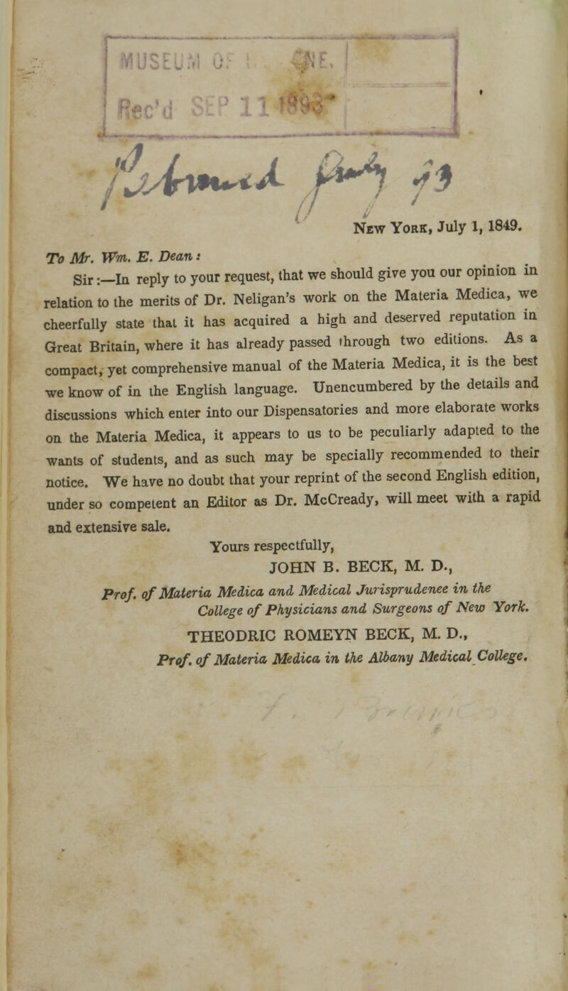 r a °jA**a. M ft New York, July 1,1849. To Mr. Wm. E. Dean : Sir:—la reply to your request, that we should give you our opinion in relation to the merits of Dr. Neligan's work on the Materia Medica, we cheerfully state that it has acquired a high and deserved reputation in Great Britain, where it has already passed through two editions. As a compact, yet comprehensive manual of the Materia Medica, it is the best we know of in the English language. Unencumbered by the details and discussions which enter into our Dispensatories and more elaborate works on the Materia Medica, it appears to us to be peculiarly adapted to the wants of students, and as such may be specially recommended to their notice. We have no doubt that your reprint of the second English edition, under so competent an Editor as Dr. McCready, will meet with a rapid and extensive sale. Yours respectfully, JOHN B. BECK, M. D., Prof, of Materia Medica and Medical Jurisprudence in the College of Physicians and Surgeons of New York. THEODRIC ROMEYN BECK, M. D., Prof, of Materia Medica in the Albany Medical College.