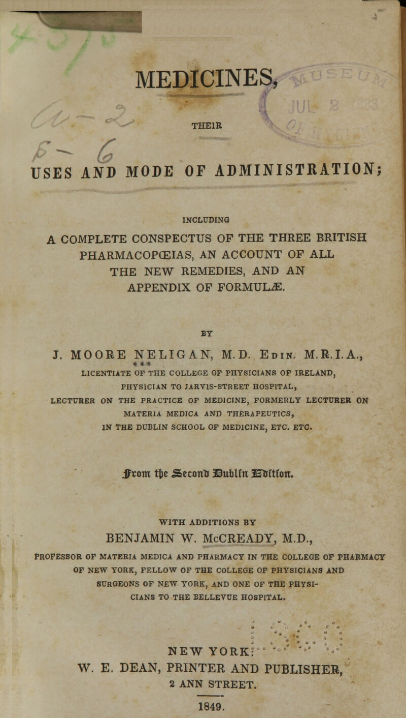 MEDICINES, THEIR USES AND MODE OF ADMINISTRATION; INCLUDING A COMPLETE CONSPECTUS OF THE THREE BRITISH PHARMACOPOEIAS, AN ACCOUNT OF ALL THE NEW REMEDIES, AND AN APPENDIX OF FORMULAE. BY J. MOORE NELIGAN, M.D. Edin. M.R.I.A., * •• LICENTIATE OF THE COLLEGE OF PHYSICIANS OF IRELAND, PHYSICIAN TO JARY1S-STREET HOSPITAL, LECTURER ON THE PRACTICE OF MEDICINE, FORMERLY LECTURER ON MATERIA MEDICA AND THERAPEUTICS, IN THE DUBLIN SCHOOL OF MEDICINE, ETC. ETC. Sfxom tfce Second JBubUn SEtrttfon. WITH ADDITIONS BY BENJAMIN W. McCREADY, M.D., PROFESSOR OF MATERIA MEDICA AND PHARMACY IN THE COLLEGE OF PHARMACY OF NEW YORK, FELLOW OF THE COLLEGE OF PHYSICIANS AND SURGEONS OF NEW YORK, AND ONE OF THE PHYSI- CIANS TO THE BELLEVUE HOSPITAL. NEW YORK: ' ' W. E. DEAN, PRINTER AND PUBLISHER, 2 ANN STREET. 1849.