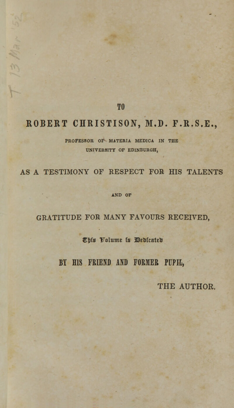 TO ROBERT CHRISTISON, M.D. F.R.S.E., PROFESSOR OF MATERIA MEDICA IN THE UNIVERSITY OF EDINBURGH, AS A TESTIMONY OF RESPECT FOR HIS TALENTS GRATITUDE FOR MANY FAVOURS RECEIVED, ffijjfs Volume fs Befcfcatetr BY HIS FRIEND AND FORMER PUPIL, THE AUTHOR.