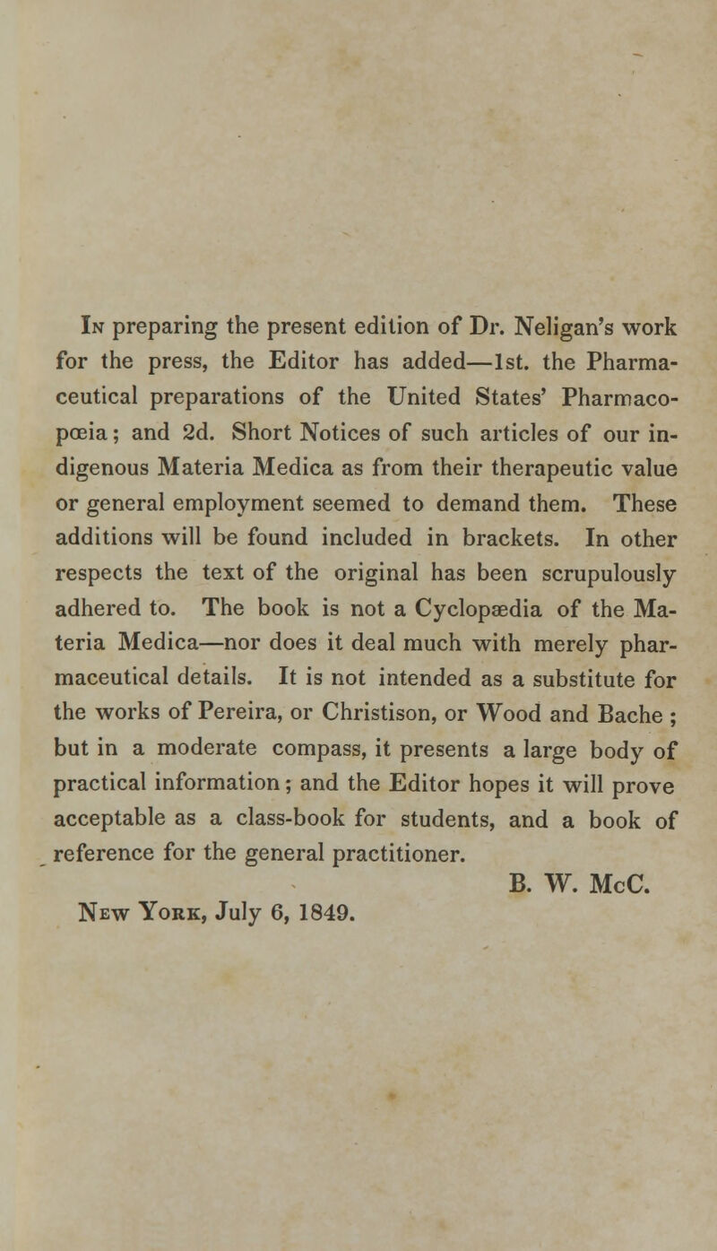In preparing the present edition of Dr. Neligan's work for the press, the Editor has added—1st. the Pharma- ceutical preparations of the United States' Pharmaco- poeia ; and 2d. Short Notices of such articles of our in- digenous Materia Medica as from their therapeutic value or general employment seemed to demand them. These additions will be found included in brackets. In other respects the text of the original has been scrupulously adhered to. The book is not a Cyclopaedia of the Ma- teria Medica—nor does it deal much with merely phar- maceutical details. It is not intended as a substitute for the works of Pereira, or Christison, or Wood and Bache ; but in a moderate compass, it presents a large body of practical information; and the Editor hopes it will prove acceptable as a class-book for students, and a book of reference for the general practitioner. B. W. McC.